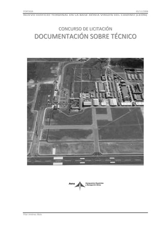 PORTADA

01/11/2008

NUEVO EDIFICIO TERMINAL EN LA BASE AÉREA VIRGEN DEL CAMINO (LEÓN)

CONCURSO DE LICITACIÓN

DOCUMENTACIÓN SOBRE TÉCNICO

Pilar Jiménez Abós

 