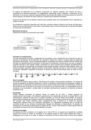 PROCESOS CONSTRUCTIVOS PROPUESTOS

01/11/2008

NUEVO EDIFICIO TERMINAL EN LA BASE AÉREA VIRGEN DEL CAMINO (LEÓN)

El sistema de destrucción de la presente construcción se realizará mediante una maquina de pinza y
combinación de técnicas destinadas a la disgregación, desmontaje, acopio, selección y evacuación de sus
elementos, en el que las maquinas y aparatos llevaran todo el peso del trabajo, los hombres llevaran el control de
dichos equipos y las labores de saneo, selección y retirada de los elementos de derribo.
Aplicando las técnicas de los párrafos anteriores para aquellas partes que eventualmente fueran realizadas por
medios manuales.
Se empleará la maquinaria adecuada para cada caso, poniendo especial cuidado en los temas de Seguridad y
Salud, así como produciendo el menor polvo y ruido posible, para lo cual la idoneidad de la maquinaria empleada
en cada caso es fundamental.
Movimiento de tierras
Operaciones simples que comprende cada unidad

Hormigón en cimentaciones.
Una vez comprobado el armado y asegurados los encofrados y tras la aprobación de la dirección de obra se
procede al hormigonado de los elementos de cimentación. Deberá ser vibrado y nivelado según las exigencias
geométricas del proyecto. Tras el hormigonado deberán comprobarse las cotas de nivelación de las mismas para
proceder a la siguiente fase de la estructura. Al interrumpir el hormigonado, aunque sea en una hora, se dejará la
superficie terminal lo más irregular posible, cubriéndola con sacos húmedos para protegerla atmosféricamente.
Antes de reanudar el hormigonado, se limpiará la junta de toda suciedad o árido que haya quedado suelto y se
retirará la lechada superficial, dejando los áridos al descubierto utilizando para ello un chorro de arena o cepillo
de alambre. Realizada la operación de limpieza, se echará una capa fina de lechada antes de verter el nuevo
hormigón.

Acero corrugado
Se montará la armadura según proyecto, comprobando los solapes y recubrimientos necesarios. Los acopios de
ferralla se protegerán de posibles oxidaciones. Cuando no aparezcan especificados los empalmes o solapes de
algunas barras, su distribución se hará de forma que el número de ellos sea mínimo. El recubrimiento mínimo de
las armaduras será el indicado en el proyecto o el prescrito en la instrucción EHE. Los espaciadores entre las
armaduras y los encofrados o moldes serán de hormigón suficientemente resistente con alambre de atadura
empotrado en él.
Encofrados
Podrán utilizarse encofrados de tablones, placas de madera y/o de acero y chapas siguiendo las
especificaciones del proyecto. Se verificará la geometría de los paramentos así como su anclaje inferior a las
cimentaciones, evitando de esta forma la posible movilidad a la hora del vertido del hormigón. El producto
desencofrante empleado para facilitar la operación de desencofrado no dejará ninguna mancha en las superficies
del hormigón visto. Estas superficies serán completamente lisas, y exentas en lo posible de cualquier
irregularidad, debiendo tener una coloración homogénea. Los dispositivos empleados para el anclaje del
encofrado habrán de ser retirados inmediatamente después de efectuado el desencofrado. Si después del
hormigonado, la temperatura descendiese por debajo de 0ºC, el plazo hasta efectuar el desencofrado habrá de
prolongarse al menos en los días correspondientes a la helada.
Vertido de hormigón
Se realizará de forma constante y en tongadas de no más de 50 cm. de espesor para garantizar el perfecto
vibrado de la masa. El vertido de hormigón no se realizará desde la menor altura posible para evitar la
disgregación de la masa en la caída. El vibrador se introducirá de forma vertical hasta el fondo de la tongada

Pilar Jiménez Abós

Pág. 2 de 5

 