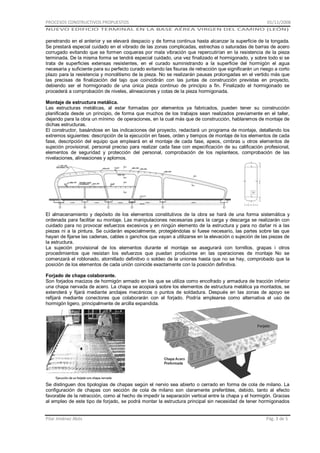PROCESOS CONSTRUCTIVOS PROPUESTOS

01/11/2008

NUEVO EDIFICIO TERMINAL EN LA BASE AÉREA VIRGEN DEL CAMINO (LEÓN)

penetrando en el anterior y se elevará despacio y de forma continua hasta alcanzar la superficie de la tongada.
Se prestará especial cuidado en el vibrado de las zonas complicadas, estrechas o saturadas de barras de acero
corrugado evitando que se formen coqueras por mala vibración que repercutirían en la resistencia de la pieza
terminada. De la misma forma se tendrá especial cuidado, una vez finalizado el hormigonado, y sobre todo si se
trata de superficies extensas resistentes, en el curado suministrando a la superficie del hormigón el agua
necesaria y suficiente para su perfecto curado evitando las fisuras de retracción que significarán un riesgo a corto
plazo para la resistencia y monolitismo de la pieza. No se realizarán pausas prolongadas en el vertido más que
las precisas de finalización del tajo que coincidirán con las juntas de construcción previstas en proyecto,
debiendo ser el hormigonado de una única pieza continuo de principio a fin. Finalizado el hormigonado se
procederá a comprobación de niveles, alineaciones y cotas de la pieza hormigonada.
Montaje de estructura metálica.
Las estructuras metálicas, al estar formadas por elementos ya fabricados, pueden tener su construcción
planificada desde un principio, de forma que muchos de los trabajos sean realizados previamente en el taller,
dejando para la obra un mínimo de operaciones, en la cual más que de construcción, hablaremos de montaje de
dichas estructuras.
El constructor, basándose en las indicaciones del proyecto, redactará un programa de montaje, detallando los
extremos siguientes: descripción de la ejecución en fases, orden y tiempos de montaje de los elementos de cada
fase, descripción del equipo que empleará en el montaje de cada fase, apeos, cimbras u otros elementos de
sujeción provisional, personal preciso para realizar cada fase con especificación de su calificación profesional,
elementos de seguridad y protección del personal, comprobación de los replanteos, comprobación de las
nivelaciones, alineaciones y aplomos.

El almacenamiento y depósito de los elementos constitutivos de la obra se hará de una forma sistemática y
ordenada para facilitar su montaje. Las manipulaciones necesarias para la carga y descarga se realizarán con
cuidado para no provocar esfuerzos excesivos y en ningún elemento de la estructura y para no dañar ni a las
piezas ni a la pintura. Se cuidarán especialmente, protegiéndolas si fuese necesario, las partes sobre las que
hayan de fijarse las cadenas, cables o ganchos que vayan a utilizarse en la elevación o sujeción de las piezas de
la estructura.
La sujeción provisional de los elementos durante el montaje se asegurará con tornillos, grapas i otros
procedimientos que resistan los esfuerzos que puedan producirse en las operaciones de montaje No se
comenzará el roblonado, atornillado definitivo o soldeo de la uniones hasta que no se hay, comprobado que la
posición de los elementos de cada unión coincide exactamente con la posición definitiva.
Forjado de chapa colaborante.
Son forjados macizos de hormigón armado en los que se utiliza como encofrado y armadura de tracción inferior
una chapa nervada de acero. La chapa se acopiará sobre los elementos de estructura metálica ya montados, se
extenderá y fijará mediante anclajes mecánicos o puntos de soldadura. Después en las zonas de apoyo se
refijará mediante conectores que colaborarán con el forjado. Podría emplearse como alternativa el uso de
hormigón ligero, principalmente de arcilla expandida.

Se distinguen dos tipologías de chapas según el nervio sea abierto o cerrado en forma de cola de milano. La
configuración de chapas con sección de cola de milano son claramente preferibles, debido, tanto al efecto
favorable de la retracción, como al hecho de impedir la separación vertical entre la chapa y el hormigón. Gracias
al empleo de este tipo de forjado, se podrá montar la estructura principal sin necesidad de tener hormigonados

Pilar Jiménez Abós

Pág. 3 de 5

 