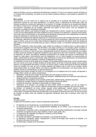PROCESOS CONSTRUCTIVOS PROPUESTOS

01/11/2008

NUEVO EDIFICIO TERMINAL EN LA BASE AÉREA VIRGEN DEL CAMINO (LEÓN)

todos los forjados, aunque se realizará el arriostramiento necesario. Ya que no es necesario cimbrar el forjado en
el momento del hormigonado, se evitará el uso de medios auxiliares costosos y será posible la realización de
otros tajos
Muro cortina.
Procedimiento: el muro cortina es un sistema que se entreteje en la superficie del edificio, por lo que su
elaboración requiere de una ardua planificación, un estricto control y abundancia de información sobre los
diversos procesos de construcción aplicados en el proyecto. El montaje comienza con el revestimiento exterior
del edificio a través de los montantes -perfiles verticales ensamblables, generalmente de aluminio y fabricados
por extrusión- soportados por los anclajes, elementos que sujetan el muro cortina. Una vez instalados los
montantes, se ajustan los travesaños horizontales.
El sistema stick, debido a que traslada el trabajo casi completamente a terreno, requiere de una alta supervisión
y mano de obra especializada para evitar problemas como la confusión en la selección y ubicación de las piezas.
Para evitar estos inconvenientes, se recomienda tomar diferentes precauciones como preestablecer los sitios de
acopio de materiales en coordinación con los profesionales de obra.
El sistema stick presenta las mayores exigencias de coordinación ya que en este montaje intervienen numerosas
herramientas y elementos de fijación, por lo que se requiere de mayor coordinación. Además la mano de obra se
exige al máximo, pues el muro cortina debe instalarse respetando la precisión del sistema. Entre las ventajas de
este sistema se encuentra el montaje pieza por pieza y cristal por cristal, y no necesitar sofisticados equipos de
izamiento.
Previo a la instalación: Antes del montaje y para instalar los anclajes en el sistema frame, se debe realizar el
levantamiento topográfico de la fachada del edificio, para luego controlar que los anclajes queden ubicados en
los lugares y distancias adecuadas. Ya en terreno se trasladan los perfiles y cristales (stick) para comenzar a
instalar el muro cortina. En todo el proa eso y especialmente durante el izamiento y la manipulación de cristales,
se deben tomar las medidas de seguridad necesarias para el personal en obra como cinturones, arneses y piolas
de seguridad. Se tienen que elaborar detallados procedimientos de trabajo que implican la identificación de
riesgos en cada etapa y entrenamiento para los trabajadores, con un fuerte respaldo de prevencionistas de
riesgo, profesionales de obras y supervisores. Debe extremarse el control de las operaciones y el entrenamiento
del personal para minimizar pérdidas y mantener la integridad de las piezas.
La instalación no termina con el ajuste de los cristales. Se aconseja posteriormente hacer un buen remate interior
del muro cortina con la obra. No debe olvidarse el remate exterior de la obra a través del sellado de los soportes
externos, que dependiendo del sistema, se hace con silicona, tapas o narices decorativas de aluminio clipeadas
contra los cristales. En caso de que el sistema dependa del sellado para la unión de los paneles, resulta
indispensable aplicar en la parte exterior una silicona compatible con los elementos a unir para impedir que el
adhesivo pierda sus características y se generen filtraciones.
Requisitos para buenos anclajes Por tener un rol protagónico en la instalación del muro cortina, las fijaciones o
anclajes deben cumplir con ciertas características:
Resistencia: Soportar tanto el peso de los paneles como las cargas de vientos y sismos.
Movilidad: Los anclajes permitirán, cuando sea necesario, desplazamientos de la estructura secundaria por
dilatación térmica o movimientos sísmicos.
Ajustabilidad: Ser ajustables en tres sentidos (arriba-abajo, adelante-atrás y derecha-izquierda).
Facilidad de montaje: Permitir la instalación rápida desde el interior del edificio.
Facilidad de reposición: Simplificar el desmontaje de cualquier panel.
Resistencia a la corrosión: Los anclajes de acero deben resistir la corrosión, por eso se realiza un
tratamiento galvánico. De lo contrario, deberán ser fabricados de acero inoxidable o aluminio estructural.
En Síntesis: La instalación de muros cortina, requiere ardua planificación, estricto control y abundante
información sobre los procesos de construcción aplicados en el proyecto. Previo a la instalación de un muro
cortina deben conocerse las tolerancias de fabricación y los posibles movimientos de la obra. En todo el proceso
de montaje, se deben tomar las medidas de seguridad necesarias tanto para el personal como para los
materiales.
Drenaje.
Arquetas y pozos
La ejecución de arquetas y pozos, incluye las siguientes operaciones:
El replanteo de sus localizaciones y la materialización de referencias topográficas.
La excavación de pozos con las configuraciones señaladas en los Planos o por la Dirección de Obra,
incluyendo entibaciones.
La adquisición, transporte a obra y almacenamiento de los componentes prefabricados o de origen industrial
(redondos corrugados de acero, rejas metálicas, marcos, tapas, pates, etc.).
La preparación de materiales (hormigones y morteros) y de encofrados.
La construcción de soleras.
El montaje, arriostrado y apuntalado de encofrados, y de armaduras de acero.
La fabricación, transporte, vertido, compactación y curado de hormigón para construir los alzados, y la
formación de juntas con los tubos.
El desmontaje y retirada de los encofrados.
Pilar Jiménez Abós

Pág. 4 de 5

 