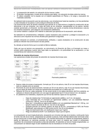PROCESOS CONSTRUCTIVOS PROPUESTOS

01/11/2008

NUEVO EDIFICIO TERMINAL EN LA BASE AÉREA VIRGEN DEL CAMINO (LEÓN)

La preparación del asiento y la colocación de los marcos y pates.
El armado, hormigonado y curado de los módulos para tapas, y la colocación de éstas sobre los marcos.
El relleno alrededor de la arqueta con el material especificado en Planos, y la carga y evacuación de
materiales sobrantes.
Se realizará toda la excavación para las estructuras y sus cimentaciones hasta las rasantes y con las pendientes
y cotas indicadas en los planos o como indique la Dirección de Obra.
Las excavaciones serán de tamaño suficiente para permitir en su total anchura y longitud la construcción de las
estructuras y de sus cimientos. Las cotas del fondo de los cimientos, representadas en los planos, tendrán
carácter aproximado y la Dirección de Obra podrá ordenar, por escrito, el cambio de las dimensiones o cota de
los cimientos necesarios para asegurar una cimentación satisfactoria.
Los cantos rodados o cualquier otro material no adecuado que aparezca en la excavación, será retirado.
Se realizarán los arriostramientos, entibados o apeos necesarios para conservar y proteger la excavación y la
estructura como requieran las normas oficiales para garantizar la seguridad.
Excepto indicación en contrario, el arriostramiento, entibados, o apeos empleados en la construcción de esta
partida se retirarán tras la terminación de esta partida.
Su retirada se hará de forma que no se dañe la fábrica realizada.
Cada vez que se termine una excavación, se comunicará a la Dirección de Obra y el hormigón en masa o
armado podrá extenderse cuando ésta haya dado su aprobación a la profundidad de la excavación y a las
características del material de cimentación.
Extendido de mezclas bituminosas
Las operaciones simples del proceso de extendido de mezclas bituminosas sera:

Pavimento plataforma

Nuevos viales de acceso al aeropuerto. formado por 25 cm de zahorra, más 25 cm de mezclas bituminosas,
tanto en calzada como en arcenes
Pavimento de zona de estacionamiento. formado por 25 cm de zahorra, más 15 cm de mezclas bituminosas,
que es capaz de resistir con creces las solicitaciones provocadas por un tráfico tipo T41.
Refuerzo de firme en viales existentes. En las zonas donde no se realiza demolición del firme existente, se
realizara un refuerzo del pavimento con una capa de aglomerado tipo D-12 de al menos 5 cm. de espesor.
En plataforma los materiales y espesores que forman las distintas capas son los siguientes:
o
o
o
o
o
o

Capa de rodadura tipo T-6 formada por aglomerado asfáltico, con 5 cm. de espesor.
Capa intermedia tipo T-5 formada por aglomerado asfáltico, con una estabilidad Marshall
mínima de 1.200 kg., Con 6 cm de espesor.
Base tipo 1 compuesta por aglomerado asfáltico con una estabilidad Marshall de 1.100 kg., con
tamaño máximo de árido de 30 mm. Con 20 cm de espesor
Subbase granular con tamaño máximo de árido de 50 mm, compactada al 100% del Proctor
Modificado, para alcanzar un CBR mínimo de 50. Con 25 cm de espesor.
Riego de imprimación ECL con dosificación mayor que 1 kg/m2.
Riego de adherencia ECR-1 con dosificación mayor que 0,5 kg/m2.

La compactación se hará longitudinalmente, empezando por el borde más bajo de la banda y continuando hacia
el borde más alto de la misma, solapándose las paredes sucesivas. Esta actividad deberá estar terminada antes
de que transcurran 4 horas desde la fabricación. Las mezclas bituminosas en caliente se transportarán desde la
planta de fabricación en camiones provistos de lonas para cubrir el material que impida el enfriamiento
superficial. Se comprobará la temperatura antes del extendido. El extendido se hará en franjas longitudinales. La
compactación se realizará según el plan establecido tras los resultados en el tramo de prueba.
Pilar Jiménez Abós

Pág. 5 de 5

 