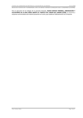 FUENTES DE SUMINISTROS DE MATERIALES Y VALIDACIÓN DE LAS MISMAS

01/11/2008

NUEVO EDIFICIO TERMINAL EN LA BASE AÉREA VIRGEN DEL CAMINO (LEÓN)

Para la ejecución de los trabajos de la presente licitación, NUEVO EDIFICIO TERMINAL, URBANIZACIÓN Y
PLATAFORMA EN LA BASE AÉREA ABIERTA AL TRÁFICO CIVIL VIRGEN DEL CAMINO (LEÓN), se recurrirá a
empresas suministradoras de material presentes en la zona, que colaboran habitualmente con la empresa.

Pilar Jiménez Abós

Pág. 1 de 1

 