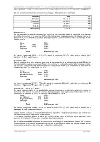 ESTUDIO DE LOS MEDIOS DE TRANSPORTE Y DE LAS PLANTAS DE PRODUCCIÓN DE MATERIALES

01/11/2008

NUEVO EDIFICIO TERMINAL EN LA BASE AÉREA VIRGEN DEL CAMINO (LEÓN)

En este apartado se calculan los camiones necesarios para el transporte de los materiales:
concepto

total

Ud.

Desbroce

189.133,19
164.095,85

M3

18.988,03
29.535,83

M3

1.629,26
-

M3

Terraplenes
Zahorra
M. B. C.
Hormigones

M3
Tn

HORMIGONES
Se han estudiado los equipos necesarios en función de los volúmenes medios a transportar y los tiempos
previsibles de recorrido en el caso más desfavorable. Estimándose para cada equipo una distancia máxima de
transporte de 10 km, teniendo en cuenta la distancia a la planta y un rendimiento de vertido del hormigón de 120
3
3
m /día, 15 m /h:
Carga
Ida
Regreso
Descarga

0,06 h
0,20 h
0,14 h
0,09 h

10/50
10/70

Total

0,49 horas por ciclo

Un camión transportará 8/0,49 = 16,33 m 3/h, siendo la producción 15 m3/h, harán falta un máximo de 2
camiones de 8 m3 para el equipo.
EXCAVACIONES
Para el transporte de la tierra excavada hasta lugar de compensación, se ha estimado que es unos 100 Km. Se
han estudiado los equipos necesarios en función de los volúmenes medios a transportar y los tiempos previsibles
de recorrido. Estimándose una distancia media de transporte de 60 km y un rendimiento de extracción de
3
3
material de 2000 m /día = 2 equipo x 125 m /h.
Carga
Ida (60 Km/h)
Regreso (80 Km/h)
Descarga
Total

60/60
60/80

0,16 h
1,00 h
0,75 h
0,16 h
2,07 horas por ciclo

Un camión transportará 16/2,07 = 7,72 m3/h, siendo la producción 250 m3/h, harán falta un máximo de 32
camiones volquetes de 19 T, para cubrir el equipo. 1
AGLOMERADO ASFALTICO. M.B.C.
En cuanto los aglomerados se han estudiado los equipos necesarios en función de los volúmenes, medios de
transporte y los tiempos previstos de recorrido. Estimándose para cada equipo una distancia de 8 km. Y un
rendimiento de extendido de M.B.C. de 2 equipos x 400 t/dia esto es 100 t/h.
Carga
0,06 h
Ida (50 Km/h)
8/50
0,16 h
Regreso (70 Km/h)
8/70
0,11 h
Descarga
0,09 h
Total

0,42 horas por ciclo

Un camión transportará 18/0,42 = 42,88 t/h, siendo la producción 100 Tn/h, harán falta un máximo de 3
camiones de 18 T, para cubrir el equipo.
Todo el material necesario se transportará en camiones, específicos para este tipo de trabajos, que contarán con
los permisos necesarios para realizar los transportes.
Todos estos transportes estarán al día en sus obligaciones en cuanto a seguridad de los vehículos, como
permisos de circulación, ITV, etc., para circular por la red viaria existente.
No se prevé la instalación de plantas de producción ni de hormigón ni de aglomerado asfáltico por incidencia
medioambiental en el recinto aeroportuario por lo que se suministrarán desde las plantas situadas en las
cercanías del aeropuerto y que son las que se describen a continuación.

Pilar Jiménez Abós

Pág. 1 de 2

 