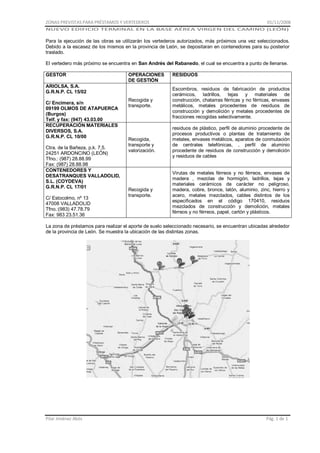 ZONAS PREVISTAS PARA PRÉSTAMOS Y VERTEDEROS

01/11/2008

NUEVO EDIFICIO TERMINAL EN LA BASE AÉREA VIRGEN DEL CAMINO (LEÓN)

Para la ejecución de las obras se utilizarán los vertederos autorizados, más próximos una vez seleccionados.
Debido a la escasez de los mismos en la provincia de León, se depositaran en contenedores para su posterior
traslado.
El vertedero más próximo se encuentra en San Andrés del Rabanedo, el cual se encuentra a punto de llenarse.
GESTOR

OPERACIONES
DE GESTIÓN

ARIOLSA, S.A.
G.R.N.P. CL 15/02
C/ Encimera, s/n
09199 OLMOS DE ATAPUERCA
(Burgos)
Telf. y fax: (947) 43.03.00
RECUPERACIÓN MATERIALES
DIVERSOS, S.A.
G.R.N.P. CL 10/00
Ctra. de la Bañeza, p.k. 7,5.
24251 ARDONCINO (LEÓN)
Tfno.: (987) 28.88.99
Fax: (987) 28.88.98
CONTENEDORES Y
DESATRANQUES VALLADOLID,
S.L. (COYDEVA)
G.R.N.P. CL 17/01
C/ Estocolmo, nº 13
47008 VALLADOLID
Tfno.:(983) 47.78.79
Fax: 983 23.51.36

Recogida y
transporte.

Recogida,
transporte y
valorización.

Recogida y
transporte.

RESIDUOS
Escombros, residuos de fabricación de productos
cerámicos, ladrillos, tejas y materiales de
construcción, chatarras férricas y no férricas, envases
metálicos, metales procedentes de residuos de
construcción y demolición y metales procedentes de
fracciones recogidas selectivamente.
residuos de plástico, perfil de aluminio procedente de
procesos productivos o plantas de tratamiento de
metales, envases metálicos, aparatos de conmutación
de centrales telefónicas, , perfil de aluminio
procedente de residuos de construcción y demolición
y residuos de cables

Virutas de metales férreos y no férreos, envases de
madera , mezclas de hormigón, ladrillos, tejas y
materiales cerámicos de carácter no peligroso,
madera, cobre, bronce, latón, aluminio, zinc, hierro y
acero, metales mezclados, cables distintos de los
especificados en el código 170410, residuos
mezclados de construcción y demolición, metales
férreos y no férreos, papel, cartón y plásticos.

La zona de préstamos para realizar el aporte de suelo seleccionado necesario, se encuentran ubicadas alrededor
de la provincia de León. Se muestra la ubicación de las distintas zonas.

Pilar Jiménez Abós

Pág. 1 de 1

 