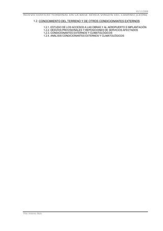 01/11/2008
NUEVO EDIFICIO TERMINAL EN LA BASE AÉREA VIRGEN DEL CAMINO (LEÓN)

1.2. CONOCIMIENTO DEL TERRENO Y DE OTROS CONDICIONANTES EXTERNOS
1.2.1. ESTUDIO DE LOS ACCESOS A LAS OBRAS Y AL AEROPUERTO E IMPLANTACIÓN
1.2.2. DESVÍOS PROVISIONALES Y REPOSICIONES DE SERVICIOS AFECTADOS
1.2.3. CONDICIONANTES EXTERNOS Y CLIMATOLÓGICOS
1.2.4. ANÁLISIS CONDICIONANTES EXTERNOS Y CLIMATOLÓGICOS

Pilar Jiménez Abós

 