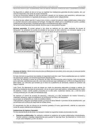 ESTUDIO DE LOS ACCESOS A LAS OBRAS Y AL AEROPUERTO E IMPLANTACIÓN

01/11/2008

NUEVO EDIFICIO TERMINAL EN LA BASE AÉREA VIRGEN DEL CAMINO (LEÓN)

Se dispondrá un vallado de obra en el que se engloben las instalaciones generales de obra (casetas, etc), así
como la maquinaria y las zonas de acopio necesarias.
La obra se encontrara vallada en todo su perímetro, excepto en los accesos para personas y vehículos que,
como hemos comentado en el apartado de accesos y circulación serán independientes.
La altura de este vallado será de 2 metros como mínimo y estará formado por vallas prefabricadas unidas entre
sí y de fácil colocación sobre peanas de hormigón. Se elige este vallado por su versatilidad en cuanto a posibles
modificaciones del perímetro o facilidad para retirar momentáneamente algún módulo.
Se cerrará la obra fuera del horario laboral, de forma que no sea posible el acceso.
Accesos generales: El acceso general a las obras se realizara por los viales existentes de acceso al
Aeropuerto. Se señalizará los puntos de entrada en las zonas de obra conforme a la normativa vigente, y se
adaptará la señalización existente conforme a la zona en obras en que se encuentra.

Zona aparcamiento provisional
Para uso del aeropuerto

Zona de acopios
y campamento de obra

Accesos al interior.- Dentro de la zona de obra se diferenciara la zona tierra, de la zona aire, la zona aire tendrá
el acceso restringido.
En todo momento se guardaran las medidas de seguridad (Lado Aire, Lado Tierra) establecidas para no interferir
las operaciones aéreas y el normal funcionamiento del aeropuerto.
Lado Aire: Se solicitara a través de la Dirección de Obra, las autorizaciones para el acceso, tanto de personas
como vehículos, atendiéndose para ello a las instrucciones que sean señaladas por la Oficina de Seguridad de la
Base Aérea. Los vehículos que transiten por el área de la plataforma de aeronaves, estarán en posesión del
Seguro Especial
Lado Tierra: Se delimitarán la zona de trabajo por medio de elementos adecuados al trabajo a realizar. En
general se emplearán dos tipos de cerramiento, uno en el que el cierre será estanco, preferentemente por medio
de plásticos o lonas, cuando puedan producirse por la obra polvo, sustancias nocivas, etc., y otro de cierre
normal constituido por una valla normalizada de obra.
Se realizara un control de accesos de personal y vehículos a la obra empleando los medios humanos y
materiales necesarios, según se establezca con la Dirección de Obra y del Aeropuerto.
Los accesos se señalizarán por medio de carteles al efecto.
Todo personal y vehículos que tengan acceso a la zona de obras deberán ir provistos de las acreditaciones, que
se tramitaran por la Oficina de Seguridad de la Base Aérea.
El campamento de obra se ubicara en los terrenos paralelos al nuevo aparcamiento, además se reservaran
zonas de acopios debidamente señalizadas
Instalaciones de higiene y bienestar:
Por las características de las obras, es necesario instalar los siguientes locales provisionales de obra.
Vestuarios prefabricados: Se realizarán mediante la instalación de locales prefabricados industrializados.
Tendrán asientos y taquillas independientes para guardar la ropa bajo llave. Se dispondrá un mínimo de 2
m² por cada trabajador y 2,30 m de altura.
Pilar Jiménez Abós

Pág. 1 de 2

 