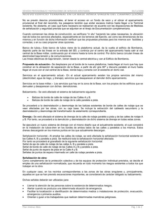 DESVÍOS PROVISIONALES Y REPOSICIONES DE SERVICIOS AFECTADOS

01/11/2008

NUEVO EDIFICIO TERMINAL EN LA BASE AÉREA VIRGEN DEL CAMINO (LEÓN)

No se prevén desvíos provisionales, al tener el acceso en un fondo de saco y al ubicar el aparcamiento
provisional al final del recorrido, los pasajeros tendrán que andar escasos metros hasta llegar a la Terminal
existente. No obstante, en caso que fuera necesario se realizarían de acuerdo con las disposiciones de Medidas
de señalización y seguridad prevista que se adjuntan en el Anejo de Documentación complementaria.
Cuando comiencen las obras de construcción, se verificara “in situ” haciendo las catas necesarias, la ubicación
real de todos los servicios afectados, especialmente en los terrenos del Ejercito, así como las dimensiones de los
mismos y en función de dicha información verificar que las propuestas previstas para los mismos son factibles y
correctas, o en su caso proponer otras opciones.
Banco de tubos.- Este banco de tubos viene de la plataforma actual, da la vuelta al edificio de Bomberos,
dejando parte de las líneas en la entrada del SEI, y continúa por el centro del aparcamiento hasta salir al vial
central de la Base militar, continuando por el mismo hasta la torre de control. Por dicho banco circulan líneas de
electricidad baja tensión y de comunicaciones.
Las líneas eléctricas de baja tensión, vienen desde la central eléctrica y van al Edificio de Bomberos.
Propuesta de actuación.- Se desplazara por el borde de la nueva plataforma, hasta llegar al muro que hay que
construir en la alineación de separación de la Base, a partir de ahí gira 90º y discurre paralelo al muro hasta
llegar al cruce con el vial central de la Base, donde baja y conecta con el existente en dicho vial.
Servicios en el aparcamiento actual.- En el actual aparcamiento existen los propios servicios del mismo
(electricidad, agua de riego, y drenaje), servicios que desaparecen al demoler dicho aparcamiento.
Servicios en la base militar.- Los servicios que hay en la zona de la Base, son los propios de los edificios que se
demuelen y desaparecen con dichas demoliciones.
Balizamiento.- Se verá afectado el sistema de balizamiento siguiente:
Balizas de borde de calle de rodaje de las Calles A y B.
Balizas de borde de calle de rodaje de la calle paralela a pista.
Se procederá a la desinstalación y desmontaje de las balizas existentes de borde de calles de rodaje que se
vean afectadas por las obras, con su caja base. Se incluye la extracción del cableado secundario y la
desinstalación y desmontaje del transformador de aislamiento correspondiente.
Drenaje.- Se verá afectado el sistema de drenaje de la calle de rodaje paralela a pista y de las calles de rodaje A
y B. Por tanto, se procederá a la demolición y desinstalación de dicho sistema de drenaje en todas estas zonas.
Se ejecutará un nuevo sistema de drenaje con el mismo diseño que el actualmente existente, el cual consistirá
en la instalación de tubos-dren en los bordes de ambos lados de las calles y paralelos a los mismos. Estos
drenes descargarán en los mismos puntos en los que actualmente descargan.
Señalización horizontal.- Al ampliar las calles de rodaje, se verá afectada la señalización horizontal existente en
las Calles A, B y paralela a pista. Se restituirá toda la señalización horizontal afectada.
Por tanto se procederá al granallado de la siguiente señalización horizontal:
Señal de eje de calle de rodaje de las calles A, B y paralela a pista.
Señal de borde de calle de rodaje de las Calles A y B y paralela a pista.
Señal de punto de espera de pista en la Calle A y B.
Señales de puntos de espera intermedio en calle de rodaje paralela a pista.
Señalización de obra:
Como complemento de la protección colectiva y de los equipos de protección individual previstos, se decide el
empleo de una señalización normalizada, que recuerda en todo momento los riesgos existentes a todos los que
trabajan en la obra.
En cualquier caso, en los recintos correspondientes a las zonas de las obras singulares y, principalmente,
aquellas en que se han previsto excavaciones importantes, se considerará de carácter obligado su balizamiento.
Dichas señales deberán ser utilizadas para:
Llamar la atención de las personas sobre la existencia de determinados riesgos.
Alertar cuando se produzca una determinada situación de emergencia.
Facilitar la localización e identificación de determinados medios o instalaciones de protección, evacuación,
emergencia o primeros auxilios.
Orientar o guiar a los trabajadores que realicen determinadas maniobras peligrosas.

Pilar Jiménez Abós

Pág. 1 de 2

 