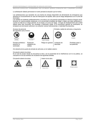 DESVÍOS PROVISIONALES Y REPOSICIONES DE SERVICIOS AFECTADOS

01/11/2008

NUEVO EDIFICIO TERMINAL EN LA BASE AÉREA VIRGEN DEL CAMINO (LEÓN)

La señalización deberá permanecer en tanto persista la situación que la motiva.
Las señalizaciones que necesiten de una fuente de energía dispondrán de alimentación de emergencia que
garantice su funcionamiento en caso de interrupción de aquella, salvo que el riesgo desaparezca con el corte del
suministro.
Las señales se instalarán preferentemente a una altura y en una posición apropiadas en relación al ángulo visual,
teniendo en cuenta posibles obstáculos, en la proximidad inmediata del riesgo u objeto que deba señalizarse o,
cuando se trate de un riesgo general, en el acceso a la zona de riesgo. El lugar de emplazamiento de la señal
deberá estar bien iluminado, ser accesible y fácilmente visible. Si la iluminación general es insuficiente, se
empleará una iluminación adicional o se utilizarán colores fosforescentes o materiales fluorescentes.
Accesos de personal.
Se colocarán como mínimo:

Entrada prohibida a
persona no
autorizada

Protección
obligatoria de
cabeza

Entrada y salida de vehículos y maquinaría.

Peligro en general

Limitación de
velocidad

Prohibido pasar a
los peatones

A la derecha de la puerta de entrada de vehículos, en el vallado exterior.
Circulación exterior de obras.
En el vial de acceso donde se encuentra la obra y en la proximidad de la interferencia con la vía pública, se
colocarán en los dos sentidos de circulación las siguientes señales:
Circulación exterior de obras.

Pilar Jiménez Abós

Interior de la obra.

Pág. 2 de 2

 