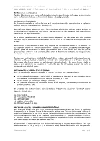 CONDICIONANTES EXTERNOS Y CLIMATOLÓGICOS

01/11/2008

NUEVO EDIFICIO TERMINAL EN LA BASE AÉREA VIRGEN DEL CAMINO (LEÓN)

Condicionantes externos festivos
También deberán tenerse en cuenta las festividades nacionales, autonómicas y locales, para la determinación
de los coeficientes reductores, en el rendimiento de cada actividad programada.
Condicionantes climatológicos.
En el presente apartado, se explican las bases y el procedimiento seguidos para determinar el coeficiente
reductor por condicionantes externos y climatológicos.
Este coeficiente, ha sido desarrollado sobre criterios restrictivos y limitaciones de orden general, recogidas en
la normativa vigente tanto técnica como laboral. Esta característica, lo hace aplicable a todas las actuaciones
desarrolladas a lo largo de la memoria.
En el proceso de determinación de los plazos mínimos requeridos, los coeficientes reductores que sean
aplicables, afectan al rendimiento último definido para un equipo en las condiciones técnicas previstas en el
trabajo.
Estos trabajos se ven afectados de forma muy diferente por las condiciones climáticas. Los relativos a la
ejecución de la cimentación y estructura son sensibles a las bajas temperaturas, sobre todo si son de hormigón.
Por otra parte, los movimientos de tierra y pavimentación son los que resultan más afectados por las
precipitaciones. También se ha de tener en cuenta a la hora de determinar el coeficiente si el trabajo se realiza
en el exterior o en el interior.
Se desarrolla a continuación, un estudio de factores climáticos, en base a las curvas de isolíneas publicadas por
el antiguo M.O.P.T.M.A., actual Ministerio de Fomento y a las recomendaciones de la Dirección General de
Carreteras, y Laborales, de acuerdo con las festividades nacionales, locales y del sector. De este estudio, se
deducen unos coeficientes de reducción de rendimientos para las actividades a ejecutar, los cuales se
computarán en el cálculo de plazos.
DETERMINACIÓN DE LOS DÍAS ÚTILES DE TRABAJO
En el cálculo de los días realmente trabajados en cada mes intervienen tres clases de reducción.
Los días de climatología adversa cuya incidencia se traduce con un coeficiente de reducción a aplicar a los
días laborables y que ha de determinarse por clases de obras (CIM y CIML).
Los días festivos que varían según el año y la localidad (CD).
Un coeficiente minorador del rendimiento teórico de las máquinas, contemplado por la existencia de
climatología adversa (CM).
En función de estos coeficientes se ha realizado el cálculo del Coeficiente Reductor en adelante CR, para las
siguientes clases de obra:
1).- EXCAVACIONES
2).- TERRAPLENES Y RELLENOS
3).- HORMIGONADOS
4).- MEZCLAS BITUMINOSAS
6).- OTRAS ACTIVIDADES DE OBRA
COEFICIENTE REDUCTOR POR INCLEMENCIAS METEOROLÓGICAS
Para determinar el coeficiente reductor por inclemencias meteorológicas de cada clase de obra, se ha seguido
la publicación de la Dirección General de Carreteras del Ministerio de Fomento, denominada "Isolíneas de
Coeficientes de Reducción de los Días de Trabajo". Se han obtenido los coeficientes correspondientes a los días
con temperatura mínima mayor de 0ºC y mayor de 5ºC (designados con t) y a los días con precipitación inferior
a 1 mm/m² e inferior a 10 mm/m² (designados con p) ambos con período de retorno de 10 años, equivalente
por tanto a una probabilidad del 90% de no ser rebasados.
Evidentemente, la probabilidad (con nivel de confianza del 90%) de no poder trabajar debido a las bajas
temperaturas será (1 – t), y será (1 – p) la probabilidad de no poder trabajar debido a las precipitaciones.
Pilar Jiménez Abós

Pág. 1 de 10

 