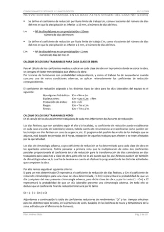 CONDICIONANTES EXTERNOS Y CLIMATOLÓGICOS

01/11/2008

NUEVO EDIFICIO TERMINAL EN LA BASE AÉREA VIRGEN DEL CAMINO (LEÓN)



Lm


L'm

Se define el coeficiente de reducción por lluvia límite de trabajo Lm, como el cociente del número de días
del mes en que la precipitación es inferior a 10 mm, al número de días del mes.
= Nº de días del mes m con precipitación < 10mm
número de días del mes m
Se define el coeficiente de reducción por lluvia límite de trabajo L'm, como el cociente del número de días
del mes en que la precipitación es inferior a 1 mm, al número de días del mes.
= Nº de días del mes m con precipitación < 1 mm
número de días del mes m

CALCULO DE LOS DIAS TRABAJABLES PARA CADA CLASE DE OBRA
Para el cálculo de los coeficientes medios a aplicar en cada clase de obra en la provincia donde se ubica la obra,
se consigna el factor meteorológico que afecta a la obra:
Por tratarse de fenómenos con probabilidad independiente, y como el trabajo ha de suspenderse cuando
concurra una de varias condiciones adversas, se aplican reiteradamente los coeficientes de reducción
correspondientes.
El coeficiente de reducción asignado a los distintos tipos de obra para los días laborables del equipo es el
siguiente:
Hormigones hidráulicos: Cm = Nm x Lm
Explanaciones:
Cm = Lm + L'm x Nm
Producción de áridos:
Cm = Lm
Riegos:
Cm = Tm x L'm
Firmes:
Cm = T'm x L'm
CALCULO DE LOS DIAS TRABAJABLES NETOS
En el cálculo de los días realmente trabajables de cada mes intervienen dos factores de reducción:
Los días festivos; que son variables según el año y la localidad, su coeficiente de reducción puede establecerse
en cada caso a la vista del calendario laboral, habida cuenta de circunstancias extraordinarias como pueden ser
los trabajos en días festivos en caso de urgencia, etc. El programa del posible desarrollo de los trabajos que se
adjunta, está basado en jornadas de 8 horas, excepción de aquellos trabajos que afecten o se vean afectados
por la operatividad.
Los días de climatología adversa, cuyo coeficiente de reducción se ha determinado para cada clase de obra en
los apartados anteriores. Podría pensarse a primera vista que la multiplicación de estos dos coeficientes
parciales proporcionaría el coeficiente total de reducción para la transformación de días calendarios en días
trabajables para cada mes y clase de obra, pero ello no es así puesto que los días festivos pueden ser también
de climatología adversa, lo cual ha de tenerse en cuenta al efectuar la programación de las distintas actividades
que componen la obra.
Por ello hemos seguido el siguiente criterio:
Si para un mes determinado Cf representa el coeficiente de reducción de días festivos, y Cm el coeficiente de
reducción climatológico para una clase de obra determinada, (1-Cm) representará la probabilidad de que un
día cualquiera del mes presente climatología adversa, para dicha clase de obra; y por lo tanto (1 - Cm) x Cf
representará la probabilidad de que un día laborable presente una climatología adversa. De todo ello se
deduce que el coeficiente final de reducción total será por lo tanto
Ct = 1 - ( 1 - Cm ) x Ct
Adjuntamos a continuación la tabla de coeficientes reductores de rendimientos “Ct” y los tiempos efectivos
para los distintos tajos de obra, en la provincia de León, basados en las isolíneas de lluvia y temperatura de la
zona, editados por el Ministerio de Fomento.
Pilar Jiménez Abós

Pág. 3 de 10

 