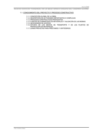 01/11/2008
NUEVO EDIFICIO TERMINAL EN LA BASE AÉREA VIRGEN DEL CAMINO (LEÓN)

1.1. CONOCIMIENTO DEL PROYECTO Y PROCESO CONSTRUCTIVO
1.1.1. CONCEPCIÓN GLOBAL DE LA OBRA
1.1.2. DESCRIPCIÓN DE ACTIVIDADES IMPORTANTES O COMPLEJAS
1.1.3. PROCESOS CONSTRUCTIVOS PROPUESTOS
1.1.4. FUENTES DE SUMINISTROS DE MATERIALES Y VALIDACIÓN DE LAS MISMAS
1.1.5. NECESIDADES DE ACOPIOS
1.1.6. ESTUDIO DE LOS MEDIOS DE TRANSPORTE Y DE LAS PLANTAS DE
PRODUCCIÓN DE MATERIALES
1.1.7. ZONAS PREVISTAS PARA PRÉSTAMOS Y VERTEDEROS

Pilar Jiménez Abós

 