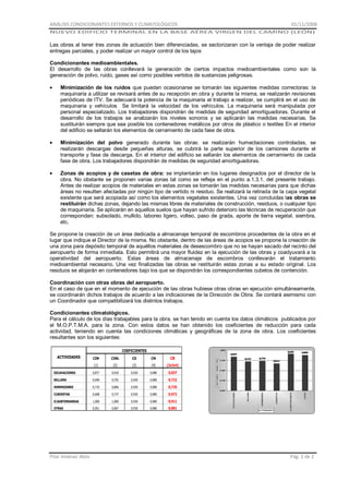 ANÁLISIS CONDICIONANTES EXTERNOS Y CLIMATOLÓGICOS

01/11/2008

NUEVO EDIFICIO TERMINAL EN LA BASE AÉREA VIRGEN DEL CAMINO (LEÓN)

Las obras al tener tres zonas de actuación bien diferenciadas, se sectorizaran con la ventaja de poder realizar
entregas parciales, y poder realizar un mayor control de los tajos
Condicionantes medioambientales.
El desarrollo de las obras conllevará la generación de ciertos impactos medioambientales como son la
generación de polvo, ruido, gases así como posibles vertidos de sustancias peligrosas.
Minimización de los ruidos que puedan ocasionarse se tomarán las siguientes medidas correctoras: la
maquinaria a utilizar se revisará antes de su recepción en obra y durante la misma, se realizarán revisiones
periódicas de ITV. Se adecuará la potencia de la maquinaria al trabajo a realizar, se cumplirá en el uso de
maquinaria y vehículos Se limitará la velocidad de los vehículos. La maquinaria será manipulada por
personal especializado. Los trabajadores dispondrán de medidas de seguridad amortiguadoras. Durante el
desarrollo de los trabajos se analizarán los niveles sonoros y se aplicarán las medidas necesarias. Se
sustituirán siempre que sea posible los contenedores metálicos por otros de plástico o textiles En el interior
del edificio se sellarán los elementos de cerramiento de cada fase de obra.
Minimización del polvo generado durante las obras: se realizarán humectaciones controladas, se
realizarán descargas desde pequeñas alturas, se cubrirá la parte superior de los camiones durante el
transporte y fase de descarga. En el interior del edificio se sellarán los elementos de cerramiento de cada
fase de obra. Los trabajadores dispondrán de medidas de seguridad amortiguadoras.
Zonas de acopios y de casetas de obra: se implantarán en los lugares designados por el director de la
obra. No obstante se proponen varias zonas tal como se refleja en el punto a.1.3.1. del presente trabajo.
Antes de realizar acopios de materiales en estas zonas se tomarán las medidas necesarias para que dichas
áreas no resulten afectadas por ningún tipo de vertido ni residuo. Se realizará la retirada de la capa vegetal
existente que será acopiada así como los elementos vegetales existentes. Una vez concluidas las obras se
restituirán dichas zonas, dejando las mismas libres de materiales de construcción, residuos, o cualquier tipo
de maquinaria. Se aplicarán en aquellos suelos que hayan sufrido deterioro las técnicas de recuperación que
correspondan: subsolado, mullido, laboreo ligero, volteo, paso de grada, aporte de tierra vegetal, siembra,
etc.
Se propone la creación de un área dedicada a almacenaje temporal de escombros procedentes de la obra en el
lugar que indique el Director de la misma. No obstante, dentro de las áreas de acopios se propone la creación de
una zona para depósito temporal de aquéllos materiales de desescombro que no se hayan sacado del recinto del
aeropuerto de forma inmediata. Esto permitirá una mayor fluidez en la ejecución de las obras y coadyuvará a la
operatividad del aeropuerto. Estas áreas de almacenaje de escombros conllevarán el tratamiento
medioambiental necesario. Una vez finalizadas las obras se restituirán estas zonas a su estado original. Los
residuos se alojarán en contenedores bajo los que se dispondrán los correspondientes cubetos de contención.
Coordinación con otras obras del aeropuerto.
En el caso de que en el momento de ejecución de las obras hubiese otras obras en ejecución simultáneamente,
se coordinarán dichos trabajos de acuerdo a las indicaciones de la Dirección de Obra. Se contará asimismo con
un Coordinador que compatibilizará los distintos trabajos.
Condicionantes climatológicos.
Para el cálculo de los días trabajables para la obra, se han tenido en cuenta los datos climáticos publicados por
el M.O.P.T.M.A. para la zona. Con estos datos se han obtenido los coeficientes de reducción para cada
actividad, teniendo en cuenta las condiciones climáticas y geográficas de la zona de obra. Los coeficientes
resultantes son los siguientes:
COEFICIENTES
ACTIVIDADES

CIM

CIML

CD

CM

CR

(1)

(2)

(3)

(4)

(2x3x4)

EXCAVACIONES

0,877

0,918

0,930

0,980

0,837

RELLENO

0,690

0,792

0,930

0,980

0,722

HORMIGONES

0,710

0,806

0,930

0,980

0,735

CUBIERTAS

0,608

0,737

0,930

0,980

0,672

O.SUBTERRANEAS

1,000

1,000

0,930

0,980

0,911

OTRAS

0,951

0,967

0,930

0,980

0,881

Pilar Jiménez Abós

Pág. 2 de 2

 