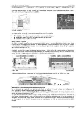 CONCEPCIÓN GLOBAL DE LA OBRA

01/11/2008

NUEVO EDIFICIO TERMINAL EN LA BASE AÉREA VIRGEN DEL CAMINO (LEÓN)

Las obras se sitúan dentro del área Terminal de la Base Aérea Abierta al Tráfico Civil Virgen del Camino (León)”.
Ctra. de la Ermita, s/n, Virgen del Camino (LEÓN)

Zona de actuación
La obra a realizar contempla tres actuaciones perfectamente diferenciadas:
1ª actuación.- Urbanización y aparcamiento en superficie de vehículos.
2ª actuación.- Nueva plataforma de estacionamiento de aeronaves.
3ª actuación.- Nuevo Edificio Terminal,
Nuevo Edificio Terminal.
Se situará frente a la actual Terminal, comprende un módulo central y sendos módulos laterales de menor altura.
Contara de con dos plantas sobre rasante, sin planta de sótano. El nivel 1 situado a la cota +5.30 m y la cubierta
en forma curva. Los módulos laterales son de menor altura comprendiendo una única planta. Con una superficie
de ocupación de unos 5.500 m2.
El edificio Terminal tiene planta rectangular de dimensiones 110,0 x 44,0 m. El módulo central comprende una
superficie de 90.0 x 44.0, siendo los módulos laterales de 10,0 x 44,0. En planta baja discurre la actividad de la
nueva Terminal y en planta primera se destinara a ubicación de instalaciones.

Planta baja

Planta nivel 1

El edificio se estructura en una serie de pórticos metálicos situados a una distancia de 10.0 m entre ejes.

Urbanización y aparcamiento en superficie de vehículos.
La remodelación y ampliación del aparcamiento frente al edificio Terminal, contara con 275 plazas de
estacionamiento, de las cuales 8, estarán reservadas para minusválidos.
La realización de esta actuación será prioritaria, para liberar y poner a disposición del aeropuerto estas zonas,
dando así mayor operatividad a la obra.
En torno al aparcamiento se ubicara el nuevo vial de acceso, que en una buena parte aprovecha el trazado del
anterior vial, realizándose sobre éste un refuerzo del mismo, excepto en aquellas zonas en las que el trazado de
la rasante es incompatible con el estado reformado, en las que se procede a la demolición del mismo. Este vial
es el encargado de dar servicio al aparcamiento, en cuyo acceso se sitúa un puesto de control con doble
entrada.

Pilar Jiménez Abós

Pág. 1 de 2

 