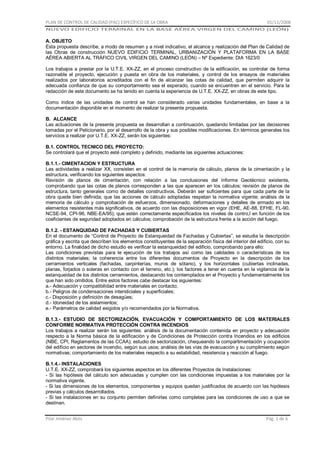 PLAN DE CONTROL DE CALIDAD (PAC) ESPECÍFICO DE LA OBRA

01/11/2008

NUEVO EDIFICIO TERMINAL EN LA BASE AÉREA VIRGEN DEL CAMINO (LEÓN)

A. OBJETO
Esta propuesta describe, a modo de resumen y a nivel indicativo, el alcance y realización del Plan de Calidad de
las Obras de construcción NUEVO EDIFICIO TERMINAL, URBANIZACIÓN Y PLATAFORMA EN LA BASE
AÉREA ABIERTA AL TRÁFICO CIVIL VIRGEN DEL CAMINO (LEÓN) – Nº Expediente: DIA 1623/0
Los trabajos a prestar por la U.T.E. XX-ZZ, en el proceso constructivo de la edificación, es controlar de forma
razonable el proyecto, ejecución y puesta en obra de los materiales, y control de los ensayos de materiales
realizados por laboratorios acreditados con el fin de alcanzar las cotas de calidad, que permiten adquirir la
adecuada confianza de que su comportamiento sea el esperado, cuando se encuentren en el servicio. Para la
redacción de este documento se ha tenido en cuenta la experiencia de U.T.E. XX-ZZ, en obras de este tipo.
Como índice de las unidades de control se han considerado varias unidades fundamentales, en base a la
documentación disponible en el momento de realizar la presente propuesta.
B. ALCANCE
Las actuaciones de la presente propuesta se desarrollan a continuación, quedando limitadas por las decisiones
tomadas por el Peticionario, por el desarrollo de la obra y sus posibles modificaciones. En términos generales los
servicios a realizar por U.T.E. XX-ZZ, serán los siguientes:
B.1. CONTROL TECNICO DEL PROYECTO:
Se controlará que el proyecto esté completo y definido, mediante las siguientes actuaciones:
B.1.1.- CIMENTACION Y ESTRUCTURA
Las actividades a realizar XX, consisten en el control de la memoria de cálculo, planos de la cimentación y la
estructura, verificando los siguientes aspectos:
Revisión de planos de cimentación, con relación a las conclusiones del Informe Geotécnico existente,
comprobando que las cotas de planos corresponden a las que aparecen en los cálculos; revisión de planos de
estructura, tanto generales como de detalles constructivos. Deberán ser suficientes para que cada parte de la
obra quede bien definida; que las acciones de cálculo adoptadas respetan la normativa vigente; análisis de la
memoria de cálculo y comprobación de esfuerzos, dimensionado, deformaciones y detalles de armado en los
elementos resistentes más significativos, de acuerdo con las disposiciones en vigor (EHE, AE-88, EFHE, FL-90,
NCSE-94, CPI-96, NBE-EA/95); que estén correctamente especificados los niveles de contro,l en función de los
coeficientes de seguridad adoptados en cálculos; comprobación de la estructura frente a la acción del fuego.
B.1.2. - ESTANQUIDAD DE FACHADAS Y CUBIERTAS
En el documento de “Control de Proyecto de Estanqueidad de Fachadas y Cubiertas”, se estudia la descripción
gráfica y escrita que describen los elementos constituyentes de la separación física del interior del edificio, con su
entorno. La finalidad de dicho estudio es verificar la estanqueidad del edificio, comprobando para ello:
Las condiciones previstas para le ejecución de los trabajos así como las calidades o características de los
distintos materiales; la coherencia entre los diferentes documentos de Proyecto en la descripción de los
cerramientos verticales (fachadas, carpinterías, muros de sótano), y los horizontales (cubiertas inclinadas,
planas, forjados o soleras en contacto con el terreno, etc.); los factores a tener en cuenta en la vigilancia de la
estanqueidad de los distintos cerramientos, destacando los contemplados en el Proyecto y fundamentalmente los
que han sido omitidos. Entre estos factores cabe destacar los siguientes:
a.- Adecuación y compatibilidad entre materiales en contacto;
b.- Peligros de condensaciones intersticiales y superficiales;
c.- Disposición y definición de desagües;
d.- Idoneidad de los aislamientos;
e.- Parámetros de calidad exigidos y/o recomendados por la Normativa.
B.1.3.- ESTUDIO DE SECTORIZACIÓN, EVACUACIÓN Y COMPORTAMIENTO DE LOS MATERIALES
CONFORME NORMATIVA PROTECCIÓN CONTRA INCENDIOS
Los trabajos a realizar serán los siguientes: análisis de la documentación contenida en proyecto y adecuación
respecto a la Norma básica de la edificación y de Condiciones de Protección contra Incendios en los edificios
(NBE, CPI, Reglamentos de las CCAA); estudio de sectorización, chequeando la compartimentación y ocupación
del edificio en sectores de incendio, según sus usos; análisis de las vías de evacuación y su cumplimiento según
normativas; comportamiento de los materiales respecto a su estabilidad, resistencia y reacción al fuego.
B.1.4.- INSTALACIONES
U.T.E. XX-ZZ, comprobará los siguientes aspectos en los diferentes Proyectos de Instalaciones:
- Si las hipótesis del cálculo son adecuadas y cumplen con las condiciones impuestas a los materiales por la
normativa vigente.
- Si las dimensiones de los elementos, componentes y equipos quedan justificados de acuerdo con las hipótesis
previas y cálculos desarrollados.
- Si las instalaciones en su conjunto permiten definirlas como completas para las condiciones de uso a que se
destinan.
Pilar Jiménez Abós

Pág. 1 de 6

 