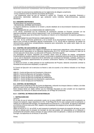 PLAN DE CONTROL DE CALIDAD (PAC) ESPECÍFICO DE LA OBRA

01/11/2008

NUEVO EDIFICIO TERMINAL EN LA BASE AÉREA VIRGEN DEL CAMINO (LEÓN)

- Si cumplen las prescripciones establecidas por los reglamentos de obligado cumplimiento.
- Si hay coherencia entre los distintos documentos del Proyecto.
- Las instalaciones sobre las que se realizará la revisión de Proyecto sol las siguientes: fontanería y
saneamiento, electricidad, calefacción, gas, protección contra incendios, telecomunicaciones, aparatos
elevadores.
B.2. ASESORÍA GEOTECNICA
Se desarrollarán las siguientes actividades:
- REVISIÓN DEL INFORME GEOTECNICO:
La Asesoría Geotécnica consistirá en la revisión y estudio detallado de la documentación Geotécnica existente
en el Proyecto.
- COMPROBACIÓN DE LAS CONDICIONES DE CIMENTACIÓN:
U.T.E. XX-ZZ, comprobará que las condiciones de cimentación previstas en Proyecto coinciden con las
realmente existentes, para lo cual se inspeccionará “in situ” la cimentación y las condiciones del terreno.
Además, se incluye apoyo de la Dirección Facultativa en relación con la interpretación de aspectos geológicos y
geotécnicos.
- RECONOCIMINETOS GEOTÉCNICOS COMPLEMENTARIOS:
A la vista de las condiciones geotécnicas y de la revisión de la documentación Geotécnica existente, si en
alguna zona concreta se detectaran algunas incertidumbres, U.T.E. XX-ZZ está en disposición de realizar los
reconocimientos geotécnicos complementarios necesarios para solventarlos, los cuales serán objeto de una
propuesta independiente.
B.3.- CONTROL DE EJECUCIÓN DE LAS OBRAS
El control de ejecución tiene como objetivo la realización de inspecciones sistemáticas a obra realizadas por el
personal técnico especialista en los diferentes departamentos de U.T.E. XX-ZZ para comprobar y velar por la
correcta ejecución de las obras y su adecuación al Proyecto y Normativa vigente.
Las actividades de Control, realizadas por muestreo, tienen como fin evaluar los riesgos, comprobando
fundamentalmente aquellos aspectos que puedan comprometer la estabilidad estructural de la obra de referencia
y en su caso la disposición constructiva de los elementos que constituyen las fachadas, cubiertas, particiones y
acabados supervisando específicamente los procesos constructivos relativos a la estanqueidad y riesgo de
humedades.
La oficina de Control, no debe participar en las modificaciones del Proyecto, debiendo únicamente controlar la
idoneidad de las soluciones adoptadas y su ejecución.
El Control de Ejecución de la estructura se llevará a cabo de acuerdo a los criterios indicados en los Anejos
adjuntos:
ANEJO I: Control de Ejecución de Cimentación y Estructura
ANEJO II: Control de Ejecución de Fachadas y Cubiertas.
ANEJO III: Control de Ejecución de Albañilería y Acabados.
ANEJO IV: Control de Ejecución de Montaje de Instalaciones.
ANEJO V.; Control de Ejecución de Urbanización y aparcamiento
ANEJO VI: Control de Ejecución de Plataforma.
B.4.- CONTROL DE MATERIALES
A continuación se describe el Plan de Control de Materiales, indicando los ensayos básicos a realizar y los lotes
definidos a partir de las mediciones del Proyecto de Ejecución.
Estos ensayos tienen por objeto verificar que los materiales dispuestos en obra cumplen con las exigencias
impuestas a los mismos en el cálculo de estructuras o en el Pliego de Condiciones.
B.4.1.- CONTROL DE PRODUCCIÓN DE MATERIALES
1. INSTRUCCIÓN EHE
Cemento:
En el caso de que el cemento suministrado cuente con la marca AENOR, serán eximidos de la realización de
ensayos de recepción, según especifica en el Art. 10 del Pliego RC-03. En caso contrario serán de aplicación, a
realizar por el fabricante del hormigón, los especificados en el Artículo 81.1.2 de la EHE. Se seguirá lo estipulado
en el Artículo 26 de la Instrucción EHE, respecto a las propiedades tecnológicas de los cementos utilizados.
Agua de amasado:
Según el Artículo 81.2.2. de la EHE no será necesaria la realización de ensayos de recepción del agua, en caso
de que la utilizada para el amasado de hormigón de obra sea potable, con antecedentes en su utilización o
proveniente del suministro urbano conocido. En caso contrario serán de aplicación, a realizar por el fabricante del
hormigón, los específicos en el Artículo 27 de la EHE.
Áridos:

Pilar Jiménez Abós

Pág. 2 de 6

 