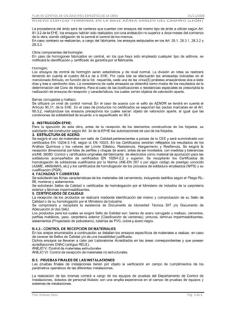 PLAN DE CONTROL DE CALIDAD (PAC) ESPECÍFICO DE LA OBRA

01/11/2008

NUEVO EDIFICIO TERMINAL EN LA BASE AÉREA VIRGEN DEL CAMINO (LEÓN)

La procedencia del árido será de canteras que cuenten con ensayos del mismo tipo de árido a utilizar según Art.
81.3.2 de la EHE, los ensayos habrán sido realizados con una antelación no superior a doce meses del comienzo
de la obra, siendo obligación de la central el control de los mismos.
En caso contrario se realizarían, a cargo del fabricante, los ensayos estipulados en los Art. 28.1, 28.3.1, 28.3.2 y
28.3.3.
Otros componentes del hormigón:
En caso de hormigones fabricados en central, en los que haya sido empleado cualquier tipo de aditivos, se
notificará la identificación y certificado de garantía por el fabricante.
Hormigón:
Los ensayos de control de hormigón serán estadísticos y de nivel normal. La división en lotes se realizará
teniendo en cuenta el cuadro 88.4.a de a EHE. Por cada lote se efectuarán las amasadas indicadas en el
mencionado Artículo, en función de la fck requerida, cada una de las cinco(5) probetas ensayándose dos a siete
días y tres a veintiocho días. La consistencia de cada amasada se obtendrá como media de los resultados de la
determinación del Cono de Abrams. Para el caso de las dosificaciones o resistencias especiales es prescriptita la
realización de ensayos de recepción y característicos, los cuales serían objetos de valoración aparte.
Barras corrugadas y mallazo:
Se utilizará un nivel de control normal. En el caso de aceros con el sello de AENOR se tendrá en cuenta el
Artículo 90.31. de la EHE. En el caso de productos no certificados se seguirían las pautas marcadas en el Art.
90.3.2, realizándose los ensayos preceptivos los cuales serían objeto de valoración aparte, al igual que las
condiciones de soldabilidad de acuerdo a lo especificado en 90.4
2. INSTRUCCIÓN EFHE:
Para la ejecución de esta obra, antes de la recepción de los elementos constructivos de los forjados, se
solicitarán del constructor según Art. 34 de la EFHE las autorizaciones de uso de los forjados.
3. ESTRUCTURA DE ACERO:
Se exigirá el uso de materiales con sello de Calidad pertenecientes a países de la CEE y será suministrado con
certificados EN 10204-3.1-B, según la EN 10025. En los Certificados vendrán reflejados los resultados de los
Análisis Químicos y los valores del Límite Elástico, Resistencia, Alargamiento y Resiliencia. Se exigirá la
recepción dimensional por lotes de perfiles y chapas de acero, antes de ser montados, con medidas y tolerancias
s/UNE 36080. Control y certificados originales del fabricante de electrodos como material de aportación para las
soldaduras acompañados de certificados EN 10204-2.2 o superior. Se recopilarán los Certificados de
homologación de soldadores cualificados por la Norma UNE-EN 287 o por algún código de prestigio conocido
(ASME, ANSI/AWS, etc) y los certificados de homologación de los procesos de soldadura empleados (WPS) y su
cualificación (PQR).
4. FACHADAS Y CUBIERTAS
Se solicitarán las fichas características de los materiales del cerramiento, incluyendo ladrillos según el Pliego RL88, morteros y aislamientos.
Se solicitarán Sellos de Calidad o certificados de homologación por el Ministerio de Industria de la carpintería
exterior y láminas impermeabilizantes.
5. CERTIFICADOS DE CALIDAD
La recepción de los productos se realizará mediante identificación del mismo y comprobación de su Sello de
Calidad o de su homologación por el Ministerio de Industria.
Se comprobará y recopilará la existencia de Documento de Idoneidad Técnica DIT y/o Documento de
Adecuación al Uso DAU.
Los productos para los cuales se exigirá Sello de Calidad son: barras de acero corrugado y mallazo, cementos,
perfiles metálicos, yeso, carpintería exterior (Clasificación de ventanas), pinturas, láminas impermeabilizantes,
aislamientos (Proyectado de poliuretano), tuberías de PVC, cobre y acero negro.
B.4.2.- CONTROL DE RECEPCIÓN DE MATERIALES
En los anejos enumerados a continuación se detallan los ensayos específicos de materiales a realizar, en caso
de carecer de Sellos de Calidad y/o de una trazabilidad justificada.
Dichos ensayos se llevaran a cabo por Laboratorios Acreditados en las áreas correspondientes y que posean
acreditaciones ENAC (antigua RELE).
ANEJO V: Control de materiales estructurales
ANEJO VI: Control de recepción de materiales no estructurales.
B.5. PRUEBAS FINALES DE LAS INSTALACIONES
Las pruebas finales de instalaciones tienen por objeto la verificación en campo de cumplimientos de los
parámetros operativos de las diferentes instalaciones.
La realización de las mismas correrá a cargo de los equipos de pruebas del Departamento de Control de
Instalaciones, dotados de personal titulado con una amplia experiencia en el campo de pruebas de equipos y
sistemas de instalaciones.
Pilar Jiménez Abós

Pág. 3 de 6

 