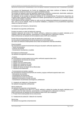 PLAN DE CONTROL DE CALIDAD (PAC) ESPECÍFICO DE LA OBRA

01/11/2008

NUEVO EDIFICIO TERMINAL EN LA BASE AÉREA VIRGEN DEL CAMINO (LEÓN)

Los equipos del Departamento de Control de Instalaciones están todos conforme al Sistema de Calidad,
permitiendo la emisión de informes con un grado de fiabilidad elevado.
Las pruebas se realizarán sobre las siguientes instalaciones: fontanería y saneamiento, electricidad, calefacción,
gas, protección contra incendios, telecomunicaciones, aparatos elevadores
La realización de las pruebas se encuentra definida en los correspondientes Procedimientos Específicos de
Pruebas finales integrados dentro del Sistema de Calidad, garantizándose en consecuencia un enfoque riguroso
y eficaz de los trabajos y resultados.
Como referencia de las pruebas a realizar en cada una de las instalaciones destacamos los siguientes puntos, si
bien, como ya se ha indicado, éstos se encuentran detallados y ampliados en los procedimientos específicos
citados en el párrafo anterior.
A) Instalaciones de Fontanería y Saneamiento
Se realizarán las siguientes verificaciones:
Pruebas de presión en redes de distribución interiores
Durante la ejecución de la obra U.T.E. XX-ZZ, verificará y validará las pruebas de presión realizadas por el
instalador sobre las redes interiores, comprobando su correcta ejecución y adecuación a Norma.
Estas verificaciones se realizarán de forma aleatoria sobre el 50% de la instalación.
Prueba final de estanqueidad de las redes de distribución y evacuación
Se comprobará la estanqueidad final de las tuberías de la red de distribución.
Así mismo se verificará la estanqueidad de las redes de saneamiento enterrado del edificio.
Grupo de presión
Se comprobará el correcto funcionamiento del grupo de presión verificando aspectos como:
- Tarado de presostatos.
- Consumo de bombas
- Comprobación de presiones y caudales
B) Instalación de Electricidad
Se realizarán las siguientes verificaciones:
- Cuadros
Se comprobará el correcto estado de los cuadros verificando aspectos tales como:
1.- Comprobación de tensiones de entrada.
2.- Medida de tierras
3.- Disparo manual de diferenciales
4.- Medida de la resistencia de bucle
5.- Medida de la tensión de contacto
6.- Medida del tiempo de disparo de los diferenciales
7.- Resistencia del aislamiento
- Funcionamiento de mandos y equipos
Se comprobará el correcto funcionamiento de mandos y equipos verificando aspectos tales como:
- Interruptores de encendido
- Comprobación de mecanismos
- Continuidad del circuito de protección
- Medidas de iluminación en zonas comunes
- Comprobación de alumbrado de emergencia y señalización
C.- Instalación de Calefacción y Climatización
Se realizarán las siguientes verificaciones
Red de distribución
Se realizarán las siguientes comprobaciones:
1.- Durante la ejecución de la obra U.T.E. XX-ZZ, verificará y validará las pruebas de presión realizadas por el
instalador sobre las redes interiores, comprobando su correcta ejecución y adecuación a la Norma.
Estas verificaciones se realizarán de forma aleatoria sobre el 50% de la instalación.
2.- Prueba final de estanqueidad de las conducciones.
D.- Instalaciones de protección / detección de incendios
Red de bies
Se realizarán las siguientes comprobaciones:

Pilar Jiménez Abós

Pág. 4 de 6

 