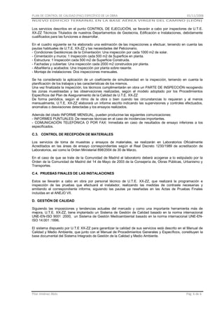 PLAN DE CONTROL DE CALIDAD (PAC) ESPECÍFICO DE LA OBRA

01/11/2008

NUEVO EDIFICIO TERMINAL EN LA BASE AÉREA VIRGEN DEL CAMINO (LEÓN)

Los servicios descritos en el punto CONTROL DE EJECUCIÓN, se llevarán a cabo por inspectores de U.T.E.
XX-ZZ Técnicos Titulados de nuestros Departamentos de Geotecnia, Edificación e Instalaciones, debidamente
cualificados para las funciones a desarrollar.
En el cuadro siguiente se ha elaborado una estimación de las inspecciones a efectuar, teniendo en cuenta las
pautas habituales de U.T.E. XX-ZZ y las necesidades del Peticionario.
- Condiciones Geotécnicas de la Cimentación: Una inspección por cada 1000 m2 de solar.
- Cimentación y muros: 1 Inspección cada 500 m2 de Superficie en planta.
- Estructura: 1 Inspección cada 500 m2 de Superficie Construida.
- Fachadas y cubiertas: Una inspección cada 2000 m2 construidos por planta.
- Albañilería y acabados: Una inspección por planta sobre rasante.
- Montaje de instalaciones: Dos inspecciones mensuales.
Se ha considerado la aplicación de un coeficiente de simultaneidad en la inspección, teniendo en cuenta la
planificación de los trabajos y las características de los mismos.
Una vez finalizada la inspección, los técnicos cumplimentarán en obra un PARTE DE INSPECCIÓN recogiendo
las zonas muestreadas y las observaciones realizadas, según el modelo adoptado por los Procedimientos
Específicos del Plan de Aseguramiento de la Calidad de U.T.E. XX-ZZ
De forma periódica, según el ritmo de la obra o bien cuando las circunstancias lo requieran y al menos
mensualmente, U.T.E. XX-ZZ elaborará un informe escrito indicando las supervisiones y controles efectuados,
anomalías o desviaciones detectadas y los ensayos realizados.
Además del citado INFORME MENSUAL, pueden producirse las siguientes comunicaciones:
- INFORMES PUNTUALES: De reservas técnicas en el caso de incidencias importantes.
- COMUNICACIÓN TELEFÓNICA O POR FAX: Inmediata en caso de resultados de ensayo inferiores a los
especificados.
C.3. CONTROL DE RECEPCIÓN DE MATERIALES
Los servicios de toma de muestras y ensayos de materiales, se realizarán en Laboratorios Oficialmente
Acreditados en las áreas de ensayo correspondientes según el Real Decreto 1230/1989 de acreditación de
Laboratorios, así como la Orden Ministerial 898/2004 de 30 de Marzo.
En el caso de que se trate de la Comunidad de Madrid el laboratorio deberá acogerse a lo estipulado por la
Orden de la Comunidad de Madrid del 14 de Mayo de 2003 de la Consejería de, Obras Públicas, Urbanismo y
Transportes.
C.4. PRUEBAS FINALES DE LAS INSTALACIONES
Estos se llevarán a cabo en obra por personal técnico de U.T.E. XX-ZZ, que realizará la programación e
inspección de las pruebas que efectuará el instalador, realizando las medidas de contraste necesarias y
emitiendo el correspondiente informe, siguiendo las pautas ya reseñadas en las Actas de Pruebas Finales
incluidas en el ANEJO VII.
D. GESTIÓN DE CALIDAD
Siguiendo las imposiciones y tendencias actuales del mercado y como una importante herramienta más de
mejora, U.T.E. XX-ZZ, tiene implantado un Sistema de Gestión de Calidad basado en la norma internacional
UNE-EN-ISO 9001 :2000, un Sistema de Gestión Medioambiental basado en la norma internacional UNE-ENISO 14.001 :1996.
El sistema dispuesto por U.T.E XX-ZZ para garantizar la calidad de sus servicios está descrito en el Manual de
Calidad y Medio Ambiente, que junto con el Manual de Procedimientos Generales y Específicos, constituyen la
base documental del Sistema Integrado de Gestión de la Calidad y Medio Ambiente.

Pilar Jiménez Abós

Pág. 6 de 6

 