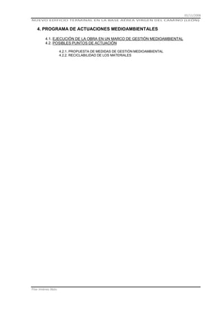 01/11/2008
NUEVO EDIFICIO TERMINAL EN LA BASE AÉREA VIRGEN DEL CAMINO (LEÓN)

4. PROGRAMA DE ACTUACIONES MEDIOAMBIENTALES
4.1. EJECUCIÓN DE LA OBRA EN UN MARCO DE GESTIÓN MEDIOAMBIENTAL
4.2. POSIBLES PUNTOS DE ACTUACIÓN
4.2.1. PROPUESTA DE MEDIDAS DE GESTIÓN MEDIOAMBIENTAL
4.2.2. RECICLABILIDAD DE LOS MATERIALES

Pilar Jiménez Abós

 