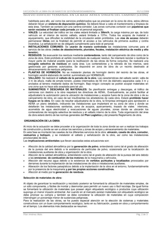 EJECUCIÓN DE LA OBRA EN UN MARCO DE GESTIÓN MEDIOAMBIENTAL

01/11/2008

NUEVO EDIFICIO TERMINAL EN LA BASE AÉREA VIRGEN DEL CAMINO (LEÓN)

habilitada para ello, así como los servicios prefabricados que se precisen en la zona de obra, estos últimos
deberán llevar un sistema de depuración químico. Se deberá llevar a cabo el mantenimiento y limpieza de
esta área. También se contará con una cantina-comedor. Las zonas comunes contarán con papeleras que
serán vaciadas al finalizar cada jornada por el personal asignado.
VIALES: La velocidad del tráfico en los viales estará limitada a 30km/h, la carga máxima por eje, de todo
vehículo en el interior de recinto vallado, estará limitada a 13Tm. Todos los acopios de material o
equipamiento, que dificulten la visibilidad de la circulación están prohibidos. Las vías de acceso deberán
permanecer libres con la finalidad de permitir el acceso a los vehículos de primeros auxilios y contra
incendios. La señalización es de obligado cumplimiento para todo el personal.
INSTALACIONES COMUNES: Se usarán de manera controlada las instalaciones comunes para el
servicio de las obras (redes de abastecimiento, pluviales, fecales, instalación eléctrica de media y alta
tensión).
RESIDUOS: Se evacuarán los residuos mediante contenedores, tanto del campamento de obra como de la
zona de obra. Está prohibido el vertido incontrolado de cualquier residuo. Se intentará reciclar o reutilizar la
mayor parte de material posible (para la reutilización de las obras de forma conjunta). Se realizará una
recogida selectiva de residuos en cada área. Los contenedores y la retirada de los mismos, será
gestionada por gestores autorizados. Se dispondrá en zona de obra de un recinto destinado al
almacenamiento de residuos peligrosos.
PLANTAS DE HORMIGÓN: No se instalarán plantas de hormigón dentro del recinto de las obras, el
hormigón vendrá elaborado de central, suministrado por HORMISUR.
VALLADO: Se realizará el vallado de la parcela de la obra. Las características del vallado serán: valla de
2 m de altura, malla de simple torsión, postes intermedios de 50 mm de diámetro separados cada 3 m y
anclados al terreno mediante dados de hormigón. Bajo ningún concepto se podrán acopiar materiales en
una zona que no haya sido aceptada para tal uso.
SUMINISTROS Y DESCARGA DE MATERIALES: Se planificarán entregas y descargas, el tráfico de
camiones con destino a la obra respetará las directivas de AENA,. Eventualmente, se podrá facilitar al
adjudicatario la autorización para la ubicación de instalaciones y acopios fuera de la zona de obra o de su
campamento de obra, en caso de ser insuficientes los alrededores de cada obra. Estará prohibido hacer
fuegos en la obra. En caso de resultar adjudicataria de la obra, la Empresa entregará para aprobación a
AENA un plano detallado, indicando las instalaciones que implantará en su zona de obra y donde se
detallarán las instalaciones sanitarias, zona de acopios, aparcamiento, trazado de viales interiores,
acometida de agua electricidad y evacuaciones de aguas pluviales, zonas donde se ubicarán los
contenedores de recogida selectiva de residuos y el vallado interno de la obra. Toda organización del área
de obra estará dentro de las normas generales del Plan Logístico y del presente Reglamento de obra.
ORGANIZACIÓN DE LA OBRA
Al inicio de la actuación se debe proceder a la organización de toda la zona donde se van a realizar los trabajos
de construcción y donde se van a ubicar los servicios y zonas de acopio y almacenamiento de materiales.
En esta fase se montarán las casetas de los diferentes servicios de la obra: almacén, caseta de obra, comedor,
vestuarios y botiquín, y se instalarán el vallado y señalización de la obra, así como las instalaciones
provisionales de obra.
Las implicaciones ambientales que llevan asociadas estas actuaciones son:
Afección de la calidad atmosférica por la generación de polvo, entendiendo como tal el grado de alteración
de la pureza del aire debido a la existencia de partículas de polvo, ocasionada por la localización de
instalaciones auxiliares de obra y organización de la obra.
Afección de la calidad atmosférica, entendiendo como tal el grado de alteración de la pureza del aire debido
a las emisiones de combustión de los motores de la maquinaria y vehículos.
Afección del recurso agua debido a la existencia de vertidos puntuales y localizados provocados por
derrames durante la implantación de las instalaciones de obra e instalaciones auxiliares.
Alteración de los factores paisajísticos debido a la implantación de la obra en el entorno, fundamentalmente
por la presencia de la maquinaria y por las propias acciones constructivas.
Afección al medio por la generación de residuos.
Selección de materiales de obra:
Al objeto de garantizar la reutilización y reciclado posterior se fomentará la utilización de materiales simples, de
un sólo componente, y fáciles de montar y desmontar para permitir un nuevo uso o fácil reciclaje. De igual forma
se fomentará la utilización de materiales que posean algún etiquetado ecológico o productos cuya utilización
suponga un menor impacto ambiental. Así cuando en el mercado existan materiales con etiquetado ecológico se
debe priorizar su compra y también se debe considerar la utilización de materiales en cuya composición
intervengan un porcentaje menor de sustancias peligrosas.
Para la realización de las obras, se ha puesto especial atención en la elección de sistemas y materiales
constructivos con un buen comportamiento ecológico, tanto en su fabricación, puesta en obra y comportamiento
en el tiempo. Los elementos más destacados se resumen:
Pilar Jiménez Abós

Pág. 2 de 3

 