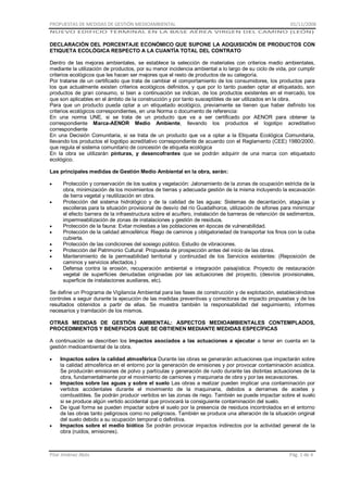 PROPUESTAS DE MEDIDAS DE GESTIÓN MEDIOAMBIENTAL

01/11/2008

NUEVO EDIFICIO TERMINAL EN LA BASE AÉREA VIRGEN DEL CAMINO (LEÓN)

DECLARACIÓN DEL PORCENTAJE ECONÓMICO QUE SUPONE LA ADQUISICIÓN DE PRODUCTOS CON
ETIQUETA ECOLÓGICA RESPECTO A LA CUANTÍA TOTAL DEL CONTRATO
Dentro de las mejoras ambientales, se establece la selección de materiales con criterios medio ambientales,
mediante la utilización de productos, por su menor incidencia ambiental a lo largo de su ciclo de vida, por cumplir
criterios ecológicos que les hacen ser mejores que el resto de productos de su categoría.
Por tratarse de un certificado que trata de cambiar el comportamiento de los consumidores, los productos para
los que actualmente existen criterios ecológicos definidos, y que por lo tanto pueden optar al etiquetado, son
productos de gran consumo, si bien a continuación se indican, de los productos existentes en el mercado, los
que son aplicables en el ámbito de la construcción y por tanto susceptibles de ser utilizados en la obra.
Para que un producto pueda optar a un etiquetado ecológico, previamente se tienen que haber definido los
criterios ecológicos correspondientes, en una Norma o documento de referencia:
En una norma UNE, si se trata de un producto que va a ser certificado por AENOR para obtener la
correspondiente Marca-AENOR Medio Ambiente, llevando los productos el logotipo acreditativo
correspondiente
En una Decisión Comunitaria, si se trata de un producto que va a optar a la Etiqueta Ecológica Comunitaria,
llevando los productos el logotipo acreditativo correspondiente de acuerdo con el Reglamento (CEE) 1980/2000,
que regula el sistema comunitario de concesión de etiqueta ecológica
En la obra se utilizarán pinturas, y desencofrantes que se podrán adquirir de una marca con etiquetado
ecológico.
Las principales medidas de Gestión Medio Ambiental en la obra, serán:
Protección y conservación de los suelos y vegetación: Jalonamiento de la zonas de ocupación estricta de la
obra, minimización de los movimientos de tierras y adecuada gestión de la misma incluyendo la excavación
de tierra vegetal y reutilización en obra.
Protección del sistema hidrológico y de la calidad de las aguas: Sistemas de decantación, ataguías y
escolleras para la situación provisional de desvío del río Guadalhorce, utilización de sifones para minimizar
el efecto barrera de la infraestructura sobre el acuífero, instalación de barreras de retención de sedimentos,
impermeabilización de zonas de instalaciones y gestión de residuos.
Protección de la fauna: Evitar molestias a las poblaciones en épocas de vulnerabilidad.
Protección de la calidad atmosférica: Riego de caminos y obligatoriedad de transportar los finos con la cuba
cubierta.
Protección de las condiciones del sosiego público. Estudio de vibraciones.
Protección del Patrimonio Cultural: Propuesta de prospección antes del inicio de las obras.
Mantenimiento de la permeabilidad territorial y continuidad de los Servicios existentes: (Reposición de
caminos y servicios afectados.)
Defensa contra la erosión, recuperación ambiental e integración paisajística: Proyecto de restauración
vegetal de superficies denudadas originadas por las actuaciones del proyecto, (desvíos provisionales,
superficie de instalaciones auxiliares, etc).
Se define un Programa de Vigilancia Ambiental para las fases de construcción y de explotación, estableciéndose
controles a seguir durante la ejecución de las medidas preventivas y correctoras de impacto propuestas y de los
resultados obtenidos a partir de ellas. Se muestra también la responsabilidad del seguimiento, informes
necesarios y tramitación de los mismos.
OTRAS MEDIDAS DE GESTIÓN AMBIENTAL: ASPECTOS MEDIOAMBIENTALES CONTEMPLADOS,
PROCEDIMIENTOS Y BENEFICIOS QUE SE OBTIENEN MEDIANTE MEDIDAS ESPECÍFICAS
A continuación se describen los impactos asociados a las actuaciones a ejecutar a tener en cuenta en la
gestión medioambiental de la obra.
Impactos sobre la calidad atmosférica Durante las obras se generarán actuaciones que impactarán sobre
la calidad atmosférica en el entorno por la generación de emisiones y por provocar contaminación acústica.
Se producirán emisiones de polvo y partículas y generación de ruido durante las distintas actuaciones de la
obra, fundamentalmente por el movimiento de camiones y maquinaria de obra y por las excavaciones.
Impactos sobre las aguas y sobre el suelo Las obras a realizar pueden implicar una contaminación por
vertidos accidentales durante el movimiento de la maquinaria, debidos a derrames de aceites y
combustibles. Se podrán producir vertidos en las zonas de riego. También se puede impactar sobre el suelo
si se produce algún vertido accidental que provocará la consiguiente contaminación del suelo.
De igual forma se pueden impactar sobre el suelo por la presencia de residuos incontrolados en el entorno
de las obras tanto peligrosos como no peligrosos. También se produce una alteración de la situación original
del suelo debido a su ocupación temporal o definitiva.
Impactos sobre el medio biótico Se podrán provocar impactos indirectos por la actividad general de la
obra (ruidos, emisiones).

Pilar Jiménez Abós

Pág. 1 de 4

 