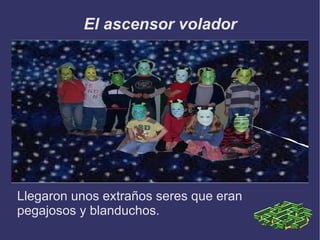 El ascensor volador Llegaron unos extraños seres que eran pegajosos y blanduchos. 