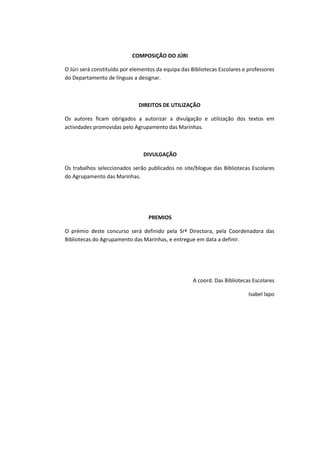 COMPOSIÇÃO DO JÚRI

O Júri será constituído por elementos da equipa das Bibliotecas Escolares e professores
do Departamento de línguas a designar.



                              DIREITOS DE UTILIZAÇÃO

Os autores ficam obrigados a autorizar a divulgação e utilização dos textos em
actividades promovidas pelo Agrupamento das Marinhas.



                                DIVULGAÇÃO

Os trabalhos seleccionados serão publicados no site/blogue das Bibliotecas Escolares
do Agrupamento das Marinhas.




                                  PREMIOS

O prémio deste concurso será definido pela Srª Directora, pela Coordenadora das
Bibliotecas do Agrupamento das Marinhas, e entregue em data a definir.




                                                     A coord. Das Bibliotecas Escolares

                                                                            Isabel lapo
 