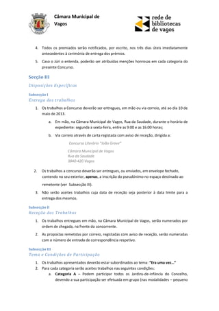 Câmara Municipal de
                 Vagos



   4. Todos os premiados serão notificados, por escrito, nos três dias úteis imediatamente
      antecedentes à cerimónia de entrega dos prémios.
   5. Caso o Júri o entenda, poderão ser atribuídas menções honrosas em cada categoria do
      presente Concurso.

Secção III
Disposições Específicas

Subsecção I
Entrega dos trabalhos
   1. Os trabalhos a Concurso deverão ser entregues, em mão ou via correio, até ao dia 10 de
      maio de 2013.
              a. Em mão, na Câmara Municipal de Vagos, Rua da Saudade, durante o horário de
                 expediente: segunda a sexta-feira, entre as 9:00 e as 16:00 horas;
              b. Via correio através de carta registada com aviso de receção, dirigida a:
                          Concurso Literário “João Grave”
                         Câmara Municipal de Vagos
                         Rua da Saudade
                         3840-420 Vagos

   2.   Os trabalhos a concurso deverão ser entregues, ou enviados, em envelope fechado,
        contendo no seu exterior, apenas, a inscrição do pseudónimo no espaço destinado ao
        remetente (ver Subsecção III).
   3. Não serão aceites trabalhos cuja data de receção seja posterior à data limite para a
      entrega dos mesmos.

Subsecção II
Receção dos Trabalhos
   1. Os trabalhos entregues em mão, na Câmara Municipal de Vagos, serão numerados por
      ordem de chegada, na frente do concorrente.
   2. As propostas remetidas por correio, registadas com aviso de receção, serão numeradas
      com o número de entrada de correspondência respetivo.

Subsecção III
Tema e Condições de Participação
   1. Os trabalhos apresentados deverão estar subordinados ao tema: “Era uma vez…”
   2. Para cada categoria serão aceites trabalhos nas seguintes condições:
          a. Categoria A – Podem participar todos os Jardins-de-infância do Concelho,
              devendo a sua participação ser efetuada em grupo (nas modalidades – pequeno
 