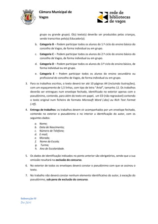 Câmara Municipal de
               Vagos



               grupo ou grande grupo). O(s) texto(s) deverão ser produzidos pelas crianças,
               sendo transcritos pelo(a) Educador(a).
          b. Categoria B – Podem participar todos os alunos do 1.º ciclo do ensino básico do
             concelho de Vagos, de forma individual ou em grupo.
          c. Categoria C – Podem participar todos os alunos do 2.º ciclo do ensino básico do
             concelho de Vagos, de forma individual ou em grupo.
          d. Categoria D – Podem participar todos os alunos do 3.º ciclo do ensino básico, de
             forma individual ou em grupo.
          e. Categoria E – Podem participar todos os alunos do ensino secundário ou
             profissional do concelho de Vagos, de forma individual ou em grupo.
   3. Para os trabalhos escritos, o texto deverá ter até 10 páginas A4 (incluindo ilustrações),
      com um espaçamento de 1,5 linhas, com tipo de letra “Arial”, tamanho 12. Os trabalhos
      deverão ser entregues num envelope fechado, identificado no exterior apenas com o
      pseudónimo, contendo, para além do texto em papel, um CD (não regravável) contendo
      o texto original num ficheiro de formato Microsoft Word (.doc) ou Rich Text Format
      (.rtf).
   4. Entrega de trabalhos: os trabalhos devem vir acompanhados por um envelope fechado,
      contendo no exterior o pseudónimo e no interior a identificação do autor, com os
      seguintes dados:
          a.   Nome;
          b.   Data de Nascimento;
          c.   Número de Telefone;
          d.   E-mail;
          e.   Morada;
          f.   Nome da Escola;
          g.    Turma;
          h.   Ano de Escolaridade.

   5. Os dados de identificação indicados no ponto anterior são obrigatórios, sendo que a sua
      omissão resultará na exclusão do concurso.
   6. No exterior de todos os envelopes deverá constar o pseudónimo com que se assinou o
      texto.
   7. No trabalho não deverá constar nenhum elemento identificativo do autor, à exceção do
      pseudónimo, sob pena de exclusão do concurso.




Subsecção IV
Do Júri
 