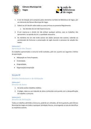 Câmara Municipal de
                 Vagos



   1. O Júri de Seleção será composto pelos elementos da Rede de Bibliotecas de Vagos, por
      um elemento da Câmara Municipal de Vagos
   2. Caberá ao Júri decidir sobre todos os casos omissos no presente Regulamento.
              a. Das decisões do Júri não haverá recurso.
   3. O júri reserva-se o direito de não atribuir qualquer prémio, caso os trabalhos não
      apresentem, na opinião do Júri, a qualidade necessária.
   4. Os membros do Júri não terão acesso aos dados pessoais dos autores, cabendo ao
      secretariado do Concurso a preservação do sigilo durante o processo de seleção dos
      textos.

Subsecção V
Apreciação dos Textos
Os trabalhos apresentados a concurso serão avaliados, pelo Júri, quanto aos seguintes critérios
de apreciação:

       Adequação ao Tema Proposto;
       Criatividade;

       Originalidade;
       Organização/composição



Secção IV
Direitos Intelectuais e de Utilização

Subsecção I
Direitos de Autor
   1. Só serão aceites trabalhos inéditos.
   2. O plágio, cópia ou uso indevido de obras conhecidas será punido com a desqualificação
      do trabalho a concurso.

Subsecção II
Direitos de Utilização
Todos os trabalhos admitidos a Concurso, poderão ser utilizados, de forma gratuita, pela Câmara
Municipal de Vagos em todas e quaisquer atividades futuras, encarregando-se esta de identificar
os respetivos autores.
 