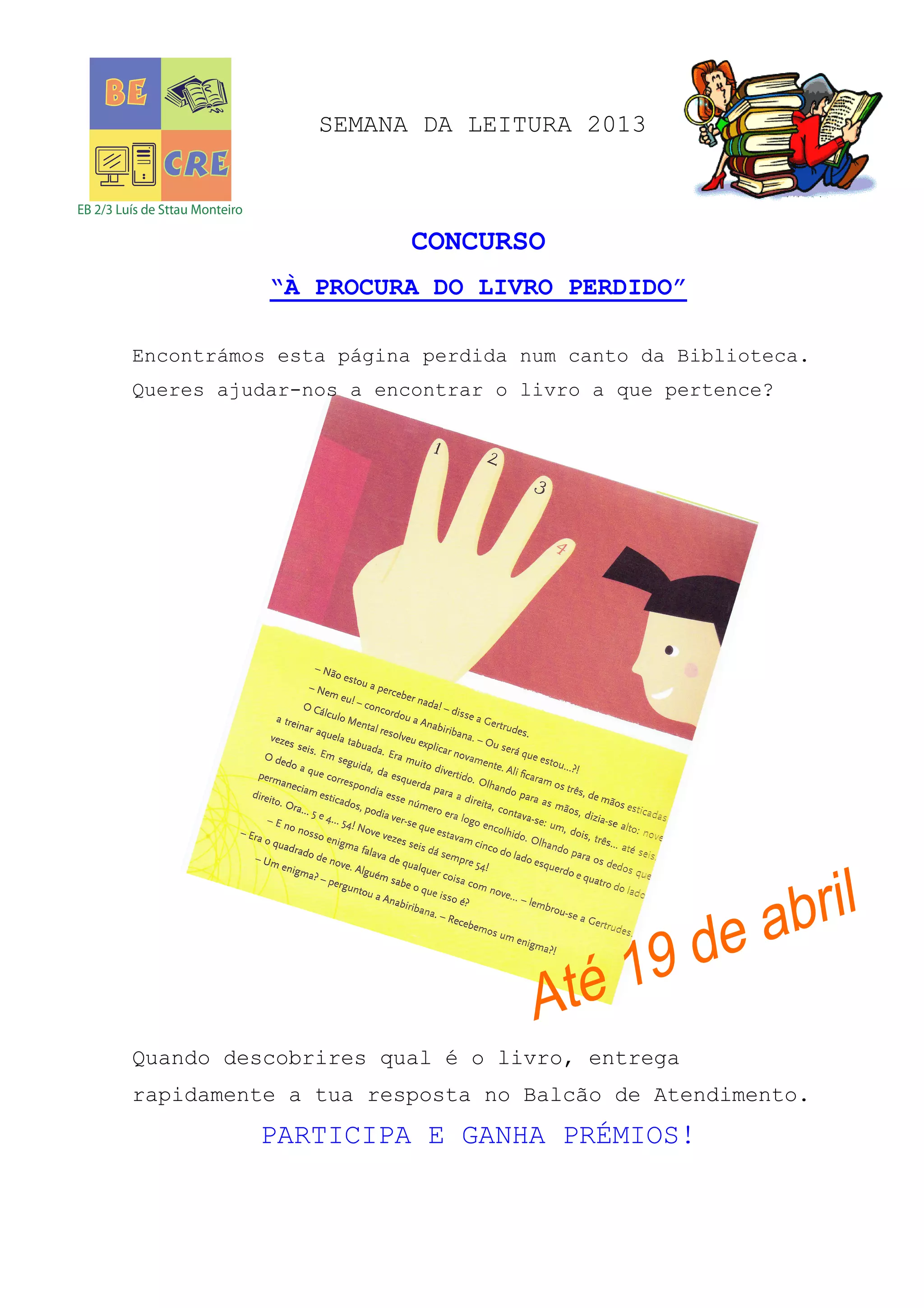 SEMANA DA LEITURA 2013
CONCURSO
“À PROCURA DO LIVRO PERDIDO”
Encontrámos esta página perdida num canto da Biblioteca.
Queres ajudar-nos a encontrar o livro a que pertence?
Quando descobrires qual é o livro, entrega
rapidamente a tua resposta no Balcão de Atendimento.
PARTICIPA E GANHA PRÉMIOS!