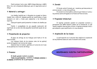 Podrá contener texto como: AMPA Colegio Monroyo o AMPA          Jurado:
Ntra. Sra. de la Consolación (Monroyo), pero lo importante será el
dibujo.                                                                       El Jurado estará formado por miembros pertenecientes al
                                                                       entorno escolar y a las artes gráficas.
 Material a entregar:                                                        El veredicto se hará público antes de que finalice el curso y
                                                                       los premios serán entregados en la Fiesta de Final de Curso.
        Los diseños tendrán que ir dibujados en un papel en blanco
tamaño folio o DIN-A4. Después podrán ser modificados si fuese
necesario en color y trama para adaptarlos a los diferentes             Propiedad intelectual:
soportes.
        Cada participante podrá presentar el número de diseños que            El logotipo premiado quedará en propiedad exclusiva y
desee.                                                                 permanente del AMPA Nuestra Señora de la Consolación, la cuál
        Podrán ir acompañados de una pequeña explicación del           tendrá completa libertad para utilizar el logotipo premiado total o
significado de su obra (los más pequeños necesitarán ayuda de sus      parcialmente o para modificarlo si lo cree necesario.
padres)


 Presentación de proyectos:                                            Aceptación de las bases:

       El plazo de entrega de los trabajos será hasta el 21 de                La participación en el concurso lleva implícita la aceptación
mayo de 2010.                                                          de las presentes bases así como el veredicto del Jurado.
       Los trabajos (tanto de los alumnos como de los padres)
serán entregados a las tutoras del colegio.
       Deberán llevar el nombre, apellidos y el curso (no en el caso
de los padres) en el reverso del dibujo.



 Premios:                                                                   ¡¡¡¡ESPERAMOS VUESTRA PARTICIPACIÓN!!!!

       El diseño ganador recibirá un premio.
       Todos los participantes recibirán un obsequio sorpresa y
un diploma acreditativo de su participación.
 