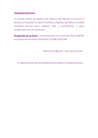 Propiedad intelectual:


La Escuela Oficial de Idiomas de Mairena del Aljarafe se reserva el
derecho a reproducir y utilizar el nombre y logotipo ganadores y tendrá
completa libertad para utilizarlos total o parcialmente o para
modificarlos si lo cree necesario.


Aceptación de la bases: La participación en el concurso lleva implícita
la aceptación de todas estas bases y el fallo del jurado.




                                Mairena del Aljarafe, 1 de marzo de 2010.




   El Departamento de Actividades Extraescolares y Complementarias.
 
