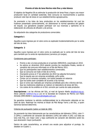 Premio al lote de lana Merino más fina y más blanca

El objetivo de Nogalina SA es estimular la producción de lanas finas y lograr una mayor
producción local en cantidad sostenida. Este concurso es reconocimiento a quienes
producen este tipo de lanas en sus establecimientos agropecuarios.

Se premiarán a los lotes de lana producidos en los establecimientos tal cual los
hubieran presentado comercialmente, sin distorsionar la normal operativa del galpón
de esquila. Los ganadores aceptan participar con sus vivencias y opiniones en la
elaboración de artículos de difusión y de prensa.

Se estipularán dos categorías de productores comerciales:

Categoría 1

Aquellos cuyos ingresos por el rubro ovino es explicado fundamentalmente por la venta
del lote de lana.

Categoría 2

Aquellos cuyos ingresos por el rubro ovino es explicado por la venta del lote de lana
pero también por la venta de reproductores (carneros y/o ovejas).

Condiciones para participar:

   •   Premio a dar a la lana producida en el período 2009/2010, cosechada en 2010.
   •   Se estima en diciembre 2010 estarán prontos los resultados finales, siendo el
       veredicto del concurso informado en el Día del Merino 2011.
   •   Que los participantes sean establecimientos comerciales.
   •   Que se concurse con todo el lote de la firma.
   •   Inscripción previa al 1º de setiembre de 2010 (se adjunta formulario)
   •   Que la esquila sea con empresa acreditada, grifa verde.
   •   Contar con el romaneo completo, con bultos pesados en estancia
   •   Que los bultos sean coreables de acuerdo a las normas.
   •   Que el coreo sea realizado por empresa acreditada para ello o técnico del SUL
   •   Que las mediciones objetivas se realicen en laboratorio de lanas del SUL.
   •   Los costos de los análisis en el SUL correrán por cuenta de cada productor.

Inscripciones : en las oficinas del SUL; al mail de Ignacio Abella abig@sul.org.uy,
Alicia Laborde laal@sul.org.uy y/o en la Sociedad de Criadores de Merino con Pablo
Almeida (099138260 ó merinouru@netgate.com.uy).

Se garantiza mantener la estricta confidencialidad de la información obtenida en los
lotes de lana. Restringir los mismos al titular de Mal Abrigo Yarns y del SUL, a quien
Gerencia General determine.

Criterios de puntuación (sobre un total de 100):

Se premiarán los lotes básicamente por las características del diámetro (70%), color Y-
Z (20%) y coeficiente de variación del diámetro (10%) del vellón A (VA). Los lotes de
lana más fina, con mejor color y bajo coeficiente de variación del diámetro serán los
que alcanzarán mayor puntuación.

Dentro de cada característica, se armará una escala para adjudicar el puntaje. Se
detallan en Cuadro 1.
 