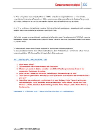 Concurso maestro digital 2010



En Perú, su trayectoria sigue siendo fructífera. En 1981 fue conductor del programa televisivo La Torre de Babel,
transmitido por Panamericana Televisión; en 1983, a pedido expreso del presidente Fernando Belaúnde Terry, preside
la Comisión Investigadora del caso Uchuraccay para averiguar sobre el asesinato de ocho periodistas.



En el ´87 se perfila como líder político al mando del Movimiento Libertad, que se opone a la estatización de la banca que
proponía el entonces presidente de la República Alan García Pérez.



El año 1990 participa como candidato a la presidencia de la República por el Frente Democrático-FREDEMO. Luego de
dos peleados procesos electorales (primera y segunda vuelta), pierde las elecciones y regresa a Londres, donde retoma
su actividad literaria.



En marzo de 1993 obtiene la nacionalidad española, sin renunciar a la nacionalidad peruana.
En la actualidad colabora en el diario El País (Madrid, España, Serie Piedra de toque) y con la revista cultural mensual
Letras Libres (México D.F., México y Madrid, España, Serie Extemporáneos).



ACTIVIDAD DE INVESTIGACION

     1. ¿Qué es un héroe?
     2. ¿Quiénes son los héroes militares de Arequipa?
     3. Elabora un cadro de dobles entrada y en el identifica las principales obras de los
          personajes ilustres de Arequipa.
     4. ¿Qué heroes civiles han detacado en la historia de Arequipa y Por qué?
     5. ¿Qué personajes ilustres de Arequipa cree que faltan en la relación de los estudiados y
          por qué?
     6. Identifica los pasajes más resaltantes de la vida de Jaun Pablo Vizcardo y Gusman,
          Mariano Melgar, Isaac Revarren, Francisco Mostajo, Pedro Paulet, Carlos Baca Flor,
          Dunker La Valle, José Luis Bustamante y Rivero, Mario Vargas Llosa y María Nieves y
          Bustamante.


OBSERVAR EL VIDEO EN http://www.youtube.com/watch?v=nKlt7sikQo8




LIC. AUGUSTO QUISPE FLORES
 