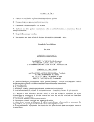 I N S T R U Ç Õ E S
1. - Verifique se este caderno de prova contem 50 (cinqüenta) questões.
2. - Cada questão possui apenas uma alternativa correta.
3. - Use somente caneta esferográfica azul ou preta.
4. - Os fiscais não darão qualquer esclarecimento sobre as questões formuladas. A compreensão destas é
encargo do candidato.
5. - São proibidas quaisquer consultas.
6. - Não rubrique, nem rasure a Folha de Resposta, do contrário, será anulada a prova.
Duração da Prova: 04 horas
Boa Sorte.
COMISSÃO DO CONCURSO:
Juiz RUBENS TAVARES ADAIR - Presidente
Juiz HELDER ALMEIDA DE CARVALHO
Dr. CÁSSIO MESQUITA BARROS JÚNIOR - Membro da OAB
COMISSÃO EXAMINADORA
Juiz FRANCISCO ANTONIO DE OLIVEIRA - Presidente
Juiz AMADOR PAES DE ALMEIDA
Dr. ELI ALVES DA SILVA - Membro da OAB
DIREITO PROCESSUAL DO TRABALHO
51 - Penhorado bem pelo juízo deprecado a parte apresenta embargos à execução onde impugna o valor da
avaliação e alega excesso de execução. Competência para o julgamento dos embargos.
a) do juízo deprecado.
b) do juízo deprecante.
c) os embargos em sedes trabalhistas sempre serão julgados pelo juiz deprecante.
d) ressalvadas a alegação de nulidade de sentença exequenda, a competência é sempre do juiz deprecado.
52 - Ajuizada a ação, instruído o processo, verifica o juízo, por ocasião do julgamento, que existe
irregularidade na representação de uma das partes e bem assim que uma das partes não tem capacidade
processual. Qual a conseqüência:
a) o juízo deverá determinar o arquivamento do feito.
b) o juízo deverá extinguir o processo sem julgamento do mérito.
c) o juízo deverá proceder ao julgamento de mérito, remetendo para a fase seguinte o saneamento das
irregularidades, vez que no processo do trabalho não existe o despacho saneador.
d) o juízo transformará o julgamento em diligência e dará prazo razoável para que as partes sanem as
irregularidades.
 