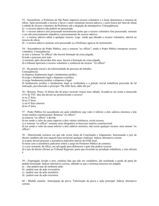 53 - Sucumbente, a Prefeitura de São Paulo impetrou recurso voluntário e a Junta determinou a remessa de
ofício. Após processado o recurso e haver o autor interposto recurso adesivo, o juízo houve por bem de obstar
a subida do recurso voluntário da Prefeitura sob a alegação de intempestivo. Conseqüências.
a) - o recurso adesivo não poderá ser processado.
b) - o recurso adesivo será processado normalmente posto que o recurso voluntário fora processado; somente
o seu não processamento impediria o processamento do recurso adesivo.
c) - o recurso adesivo adere a qualquer recurso. Logo ainda que obstado o recurso voluntário, aderirá ao
recurso de ofício.
d) - o recurso adesivo somente será processado se a Prefeitura agravar de instrumento.
54 - Sucumbência do Poder Público, sem a remessa “ex officio”, tendo o Poder Público interposto recurso
voluntário. Conseqüências:
a) sem a remessa “ex officio” não haverá formação da coisa julgada.
b) todo o processo será nulo.
c) somente, após decorridos dois anos, haverá a formação da coisa julgada.
d) o tribunal apreciará o recurso voluntário e conhecerá do recurso “ex officio”
55 - Da petição inicial e da informalidade do processo de trabalho.
Conseqüências:
a) dispensa fundamento legal e fundamento jurídico.
b) exige o fundamento legal e dispensa o jurídico.
c) exige fundamento jurídico e dispensa o legal.
d) fundamento jurídico e fundamento legal se confundem e a petição inicial trabalhista prescinde de tal
indicação, prevalecendo o princípio “Da mihi factu, dabo tibi jus”
56 - Recurso. Prazo. O último dia do prazo recursal venceu num sábado, levando-se em conta o enunciado
nº16 do TST. Que dia deverá ser protocolizado o recurso?
a) na 2ª feira.
b) na 3ª feira.
c) na 6ª feira anterior.
d) na 4ª feira.
57 - Poder Público foi sucumbente em ação trabalhista cujo valor é inferior a dois salários mínimos e não
existe matéria constitucional. Remessa “ex officio”:
a) remessa “ex officio” é devida.
b) em sendo o valor da causa superior a dois valores referência, existe recurso.
c) a remessa “ex officio” somente seria obrigatória se houvesse matéria constitucional.
d) em sendo o valor da causa inferior a dois salários mínimos, não existe qualquer recurso, nem mesmo “ex
officio”.
58 - Determinada comarca em que não existe Junta de Conciliação e Julgamento, funcionando o juiz de
direito, também não tem naquela base territorial qualquer sindicato. Indicar alternativa correta.
a) a parte deverá procurar a assistência judiciária através da OAB local.
b) nesse caso a assistência judiciária estará a cargo do Promotor Público da comarca.
c) o juiz nomeará, de ofício, um advogado para defensoria o qual não poderá recursar.
d) o juiz de direito oficiará ao Tribunal Regional, posto que investido na jurisdição trabalhista, e este oficiará
à
59 - Empregado, levado a erro, confessa fato que não era verdadeiro, daí resultando a perda de parte do
pedido formulado. Indicar alternativa correta, sabendo-se que a sentença transitou em julgado.
a) - não poderá usar de nenhuma ação.
b) - poderá usar da ação revocatória.
c) - poderá usar da ação anulatória
d) - poderá usar da ação rescisória.
60 - Medida cautelar. Antecipação da prova. Valorização da prova e ação principal. Indicar alternativa
correta:
 