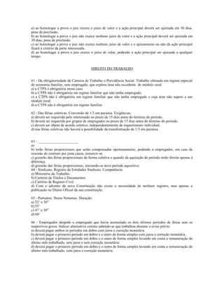 a) ao homologar a prova o juiz exerce o juízo de valor e a ação principal deverá ser ajuizada em 30 dias,
pena de preclusão.
b) ao homologar a prova o juiz não exerce nenhum juízo de valor e a ação principal deverá ser ajuizada em
30 dias, pena de preclusão.
c) ao homologar a prova o juiz não exerce nenhum juízo de valor e o ajuizamento ou não da ação principal
ficará a critério da parte interessada.
d) ao homologar a prova o juiz exerce o juízo de valor, podendo a ação principal ser ajuizada a qualquer
tempo.
DIREITO DO TRABALHO
61 - Da obrigatoriedade de Carteira de Trabalho e Previdência Social. Trabalho efetuado em regime especial
de economia familiar, sem empregado, que explore área não excedente do módulo rural.
a) a CTPS é obrigatória nesse caso.
b) a CTPS não é obrigatória em regime familiar que não tenha empregado.
c) a CTPS não é obrigatória em regime familiar que não tenha empregado e cuja área não supere a um
módulo rural.
d) a CTPS não é obrigatória em regime familiar.
62 - Das férias coletivas. Conversão de 1/3 em pecúnia. Exigências:
a) deverá ser requerida pelo interessado no prazo de 15 dias antes do término do período.
b) deverá ser requerida por grupos de empregados no prazo de 15 dias antes do término do período.
c) deverá ser objeto de acordo coletivo, independentemente de requerimento individual.
d) nas férias coletivas não haverá a possibilidade da transformação de 1/3 em pecúnia.
63 - ______________________
a)
b) terão férias proporcionais que serão compensadas oportunamente, podendo o empregador, em caso de
rescisão do contrato por justa causa, ressarcir-se.
c) gozarão das férias proporcionais de forma coletiva e quando da aquisição do período terão direito apenas à
diferença.
d) gozarão das férias proporcionais, iniciando-se novo período aquisitivo.
64 - Sindicato. Registro de Entidades Sindicais. Competência:
a) Ministério do Trabalho.
b) Cartório de Títulos e Documentos.
c) Cartório de Registro Civil.
d) Com o advento da nova Constituição não existe a necessidade de nenhum registro, mas apenas a
publicação no Diário Oficial da sua constituição.
65 - Portuário. Horas Noturnas. Duração:
a) 52’ e 30”
b) 55’
c) 47’ e 30”
d) 60’
66 - Empregador despede o empregado que havia acumulado os dois últimos períodos de férias sem os
respectivos gozos. Indicar alternativa correta sabendo-se que trabalhou durante o aviso prévio.
a) deverá pagar ambos os períodos em dobro com juros e correção monetária.
b) deverá pagar o primeiro período em dobro e o outro de forma simples com juros e correção monetária.
c) deverá pagar o primeiro período em dobro e o outro de forma simples levando em conta a remuneração do
último mês trabalhado, sem juros e sem correção monetária.
d) deverá pagar o primeiro período em dobro e o outro de forma simples levando em conta a remuneração do
último mês trabalhado, com juros e correção monetária.
 
