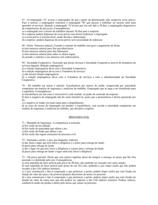 67 - O empregado “A” avisou o empregador de que a partir de determinado mês cumpriria aviso prévio.
Face à notícia, o empregador contratou o empregado “B” que passou a trabalhar no mesmo setor para
aprender os serviços. Quando o empregado “A”avisou que iria sair dali a 30 dias, o empregador dispensou-o
do cumprimento do pré-aviso. Conseqüências:
a) o empregado tem o direito de trabalhar durante 30 dias para a empresa.
b) a empresa poderá dispensar do aviso prévio mas deverá indenizar o empregado.
c) o aviso prévio é irrenunciável, sendo devida a indenização.
d) a empresa poderá dispensar do aviso prévio sem necessidade de indenizar.
68 - Férias. Natureza salarial. Cessado o contrato de trabalho sem gozo e pagamento de férias.
a) terá natureza salarial para fins previdenciários.
b) terá natureza salarial para fins falimentar.
c) terá natureza salarial para todos os efeitos legais.
d) cessado o contrato a sua natureza será indenizatória.
69 - Sociedade Cooperativa. Associado que presta serviços à Sociedade Cooperativa através de tomadores de
serviços daquela. Relação empregatícia.
a) a relação empregatícia dá-se com a Sociedade Cooperativa.
b) a relação empregatícia dá-se com a Tomadora de serviços.
c) não haverá relação empregatícia.
d) a relação empregatícia dá-se com a Tomadora de serviços e com a subsidiariedade da Sociedade
Cooperativa.
70 - Do trabalho em minas e subsolo. Transferência por motivo de saúde, comprovada por autoridade
competente em matéria de segurança e medicina do trabalho. Empregado que se nega a ser transferido para
a superfície. Conseqüências:
a) transferência em tais casos é irreversível e está contida no poder de comando da empresa.
b) face à negativa do empregado não há como transferí-lo, posto que a permanência é direito garantido por
lei.
c) a negativa se traduz em justa causa para o despedimento.
d) no caso de recusa do empregado em atender a transferência, será ouvida a autoridade competente em
matéria de segurança e medicina do trabalho, que decidirá a respeito.
PROCESSO CIVIL
71 - Mandado de Segurança. A competência é norteada:
a) Em razão do ato editado.
b) Em razão da autoridade que editou o ato.
c) Em razão do Poder que editou o ato.
d) Em razão das regras constantes do processo civil.
72 - Nomeado o perito, o juiz, por despacho, indicará:
a) dia, hora e lugar que terá início a diligência e o prazo para entrega do laudo.
b) prazo para entrega do laudo.
c) dia e lugar em que terá início a diligência e o prazo para a entrega do laudo.
d) prazo para entrega do laudo e lugar onde terá início a diligência.
73 - Da prova pericial. Perito que sem motivo legítimo deixa de cumprir o encargo no prazo que lhe fora
assinado e é destituído pelo juiz. Conseqüências.
a) será impedido de fazer perícia pelo prazo de 90 dias, não podendo ser onerado com outra sanção.
b) será impedido de fazer perícia pelo prazo de um (01) ano, podendo o juiz impor multa que não poderá
exceder a dez (10) salários mínimos.
c) o juiz comunicará o fato à corporação a que pertencer o perito, poderá impor multa que será fixada em
função do valor da causa e do possível prejuízo decorrente do atraso no processo.
d) o juiz comunicará o fato à corporação a que pertencer o perito, poderá impor multa que será fixada em
função do valor da causa mas que não poderá ser superior a dez (10) salários mínimos. Poderá, todavia,
condená-lo ainda em perdas e danos pelo atraso que causar ao processo.
 