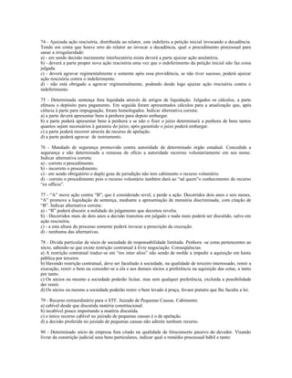 74 - Ajuizada ação rescisória, distribuída ao relator, este indeferiu a petição inicial invocando a decadência.
Tendo em conta que houve erro do relator ao invocar a decadência, qual o procedimento processual para
sanar a irregularidade:
a) - em sendo decisão meramente interlocutória mista deverá a parte ajuizar ação anulatória.
b) - deverá a parte propor nova ação rescisória uma vez que o indeferimento da petição inicial não faz coisa
julgada.
c) - deverá agravar regimentalmente e somente após essa providência, se não tiver sucesso, poderá ajuizar
ação rescisória contra o indeferimento.
d) - não está obrigado a agravar regimentalmente, podendo desde logo ajuizar ação rescisória contra o
indeferimento.
75 - Determinada sentença fora liquidada através de artigos de liquidação. Julgados os cálculos, a parte
efetuou o depósito para pagamento. Em seguida foram apresentados cálculos para a atualização que, após
ciência à parte para impugnação, foram homologados. Indicar alternativa correta:
a) a parte deverá apresentar bens à penhora para depois embargar.
b) a parte poderá apresentar bens à penhora e se não o fizer o juízo determinará a penhora de bens tantos
quantos sejam necessários à garantia do juízo; após garantido o juízo poderá embargar.
c) a parte poderá recorrer através do recurso de apelação.
d) a parte poderá agravar de instrumento.
76 - Mandado de segurança promovido contra autoridade de determinado órgão estadual. Concedida a
segurança e não determinada a remessa de ofício a autoridade recorreu voluntariamente em seu nome.
Indicar alternativa correta:
a) - correto o procedimento.
b) - incorreto o procedimento.
c) - em sendo obrigatório o duplo grau de jurisdição não tem cabimento o recurso voluntário.
d) - correto o procedimento pois o recurso voluntário também dará ao “ad quem”o conhecimento do recurso
“ex officio”.
77 - “A” move ação contra “B”, que é considerado revel, e perde a ação. Decorridos dois anos e seis meses,
“A” promove a liquidação de sentença, mediante a apresentação de memória discriminada, com citação de
“B”. Indicar alternativa correta:
a) - “B” poderá discutir a nulidade do julgamento que decretou revelia.
b) - Decorridos mais de dois anos a decisão transitou em julgado e nada mais poderá ser discutido, salvo em
ação rescisória.
c) - a esta altura do processo somente poderá invocar a prescrição da execução.
d) - nenhuma das alternativas.
78 - Dívida particular de sócio de sociedade de responsabilidade limitada. Penhora -se cotas pertencentes ao
sócio, sabendo-se que existe restrição contratual à livre negociação. Conseqüências:
a) A restrição contratual traduz-se em “res inter alios” não sendo de molde a impedir a aquisição em hasta
pública por terceiro.
b) Havendo restrição contratual, deve ser facultado à sociedade, na qualidade de terceiro interessado, remir a
execução, remir o bem ou conceder-se a ela e aos demais sócios a preferência na aquisição das cotas, a tanto
por tanto.
c) Os sócios ou mesmo a sociedade poderão licitar, mas sem qualquer preferência, excluída a possibilidade
der remir.
d) Os sócios ou mesmo a sociedade poderão remir o bem levado à praça, fovaor pietatis que lhe faculta a lei.
79 - Recurso extraordinário para o STF. Juizado de Pequenas Causas. Cabimento.
a) cabível desde que discutida matéria constitucional.
b) incabível pouco importando a matéria discutida.
c) o único recurso cabível no juizado de pequenas causas é o de apelação.
d) a decisão proferida no juizado de pequenas causas não admite nenhum recurso.
80 - Determinado sócio de empresa fora citado na qualidade de litisconsorte passivo do devedor. Visando
livrar da constrição judicial seus bens particulares, indicar qual o remédio processual hábil e tanto:
 