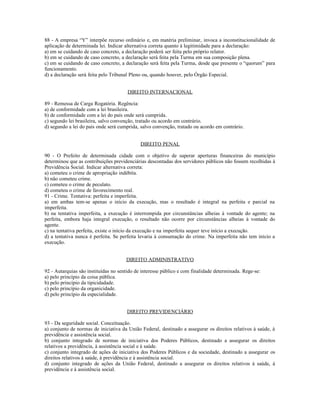 88 - A empresa “Y” interpõe recurso ordinário e, em matéria preliminar, invoca a inconstitucionalidade de
aplicação de determinada lei. Indicar alternativa correta quanto à legitimidade para a declaração:
a) em se cuidando de caso concreto, a declaração poderá ser feita pelo próprio relator.
b) em se cuidando de caso concreto, a declaração será feita pela Turma em sua composição plena.
c) em se cuidando de caso concreto, a declaração será feita pela Turma, desde que presente o “quorum” para
funcionamento.
d) a declaração será feita pelo Tribunal Pleno ou, quando houver, pelo Órgão Especial.
DIREITO INTERNACIONAL
89 - Remessa de Carga Rogatória. Regência:
a) de conformidade com a lei brasileira.
b) de conformidade com a lei do país onde será cumprida.
c) segundo lei brasileira, salvo convenção, tratado ou acordo em contrário.
d) segundo a lei do país onde será cumprida, salvo convenção, tratado ou acordo em contrário.
DIREITO PENAL
90 - O Prefeito de determinada cidade com o objetivo de superar aperturas financeiras do município
determinou que as contribuições previdenciárias descontadas dos servidores públicos não fossem recolhidas à
Previdência Social. Indicar alternativa correta:
a) cometeu o crime de apropriação indébita.
b) não cometeu crime.
c) cometeu o crime de peculato.
d) cometeu o crime de favorecimento real.
91 - Crime. Tentativa: perfeita e imperfeita.
a) em ambas tem-se apenas o início da execução, mas o resultado é integral na perfeita e parcial na
imperfeita.
b) na tentativa imperfeita, a execução é interrompida por circunstâncias alheias à vontade do agente; na
perfeita, embora haja integral execução, o resultado não ocorre por circunstâncias alheias à vontade do
agente.
c) na tentativa perfeita, existe o início da execução e na imperfeita sequer teve início a execução.
d) a tentativa nunca é perfeita. Se perfeita levaria à consumação do crime. Na imperfeita não tem início a
execução.
DIREITO ADMINISTRATIVO
92 - Autarquias são instituídas no sentido de interesse público e com finalidade determinada. Rege-se:
a) pelo princípio da coisa pública.
b) pelo princípio da tipicidadade.
c) pelo princípio da organicidade.
d) pelo princípio da especialidade.
DIREITO PREVIDENCIÁRIO
93 - Da seguridade social. Conceituação.
a) conjunto de normas de iniciativa da União Federal, destinado a assegurar os direitos relativos à saúde, à
previdência e assistência social.
b) conjunto integrado de normas de iniciativa dos Poderes Públicos, destinado a assegurar os direitos
relativos a previdência, à assistência social e à saúde.
c) conjunto integrado de ações de iniciativa dos Poderes Públicos e da sociedade, destinado a assegurar os
direitos relativos à saúde, à previdência e à assistência social.
d) conjunto integrado de ações da União Federal, destinado a assegurar os direitos relativos à saúde, à
previdência e à assistência social.
 