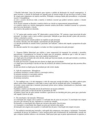 1 Dissídio Individual. Juízo de primeiro grau rejeitou o pedido de declaração de vínculo empregatício. A
parte recorreu, o vínculo foi declarado em segundo grau ao mesmo tempo em que devolveu os autos à Junta
de origem para julgamento de matéria meritória. Prolatada a sentença dando pela procedência, a reclamada
recorre. Conseqüências:
a) com o recurso devolve-se toda a matéria à instância recursal que poderá inclusive rejeitar o vínculo
empregatício.
b) no recurso somente se discutirá a matéria relativa ao vínculo se expressamente prequestionada.
c) a matéria relativa ao vínculo empregatício somente restaria devolvida a instância recursal se o primeiro
grau houvesse declarado o vínculo.
d) a matéria não poderá ser discutida.
2 - “A” ajuíza ação cautelar contra “B” objetivando o arresto de bem. “B” contesta e argui prescrição da ação
principal. Ao julgar a ação o juízo acolheu a prescrição. Sabendo-se que dessa decisão a parte não recorreu,
indicar a alternativa correta:
a) a matéria prescrição somente poderia ser argüida na ação principal.
b) correta a decisão, mas não impede o ajuizamento da ação principal.
c) a decisão proferida na cautelar firma a preclusão “pro-iudicato”, todavia não impede a propositura da ação
principal.
d) a decisão cautelar fez coisa julgada e se traduz em óbice à propositura da ação principal.
3 - Empresa Pública Municipal que explora o ramo empresarial de transporte foi acionada e sucumbiu
parcialmente. Conseqüências no tocante ao duplo grau de jurisdição, sabendo-se que o valor da causa é
inferior a dois salários mínimos, mas existe matéria constitucional.
a) o duplo grau de jurisdição não seria devido, ainda que houvesse alçada, em nada aproveitando a existência
de matéria constitucional.
b) ainda que houvesse a alçada não teria direito ao duplo grau de jurisdição.
c) o duplo grau de jurisdição é devido em face da existência de matéria constitucional que não encontra óbice
na alçada.
d) não tem direito ao duplo grau de jurisdição por não existir alçada.
4 - Ação de cumprimento. Abrangência:
a) sentença normativa, acordo coletivo e convenção coletiva.
b) sentença normativa e convenção coletiva.
c) sentença normativa e acordo coletivo.
d) sentença normativa.
5 - Em audiência una, a ré não impugnou o valor da causa por ocasião da defesa, mas dada a palavra para
aduzir razões finais impugnou o valor dado à causa a qual não foi acolhida pelo juízo. Conseqüências:
a) correto o juízo, posto que o momento processual correto seria a defesa, consumando-se a preclusão, nada
mais podendo discutir.
b) poderá a matéria ser discutida através de preliminar em recurso ordinário.
c) poderá a parte pedir revisão da decisão ao presidente do TRT.
d) poderá a parte usar de ação cautelar incidente a qual deverá ser decidida pelo juízo, posto que a preclusão
não impede o direito de ação.
6 - Da conciliação e da transação. Diferenças:
a) a transação tem origem com as partes e é realizada fora do juízo ou em juízo. A conciliação tem origem
em juízo, por iniciativa do juiz, seguindo-se o acordo de vontades.
b) transação e a conciliação têm origem por iniciativa das partes, fora do juízo.
c) a transação e a conciliação têm origem em juízo por iniciativa das partes.
d) transação tem origem com as partes e é realizada fora do juízo. Conciliação tem origem em juízo.
7 - Na audiência marcada para instrução, o advogado não compareceu, mas apenas o reclamante. Terminada
a produção de provas em audiência, o juízo nomeou perito para levantamento de insalubridade, ocasião em
que a empresa também indicou o seu assistente. Dado prazo para que as partes apresentassem os quesitos, o
 