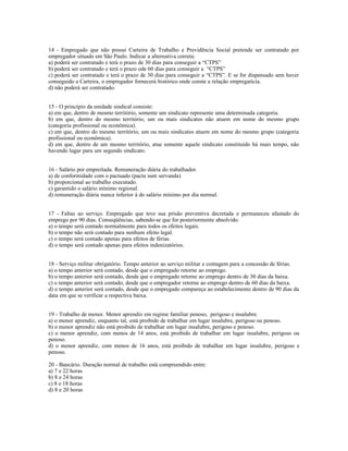 14 - Empregado que não possui Carteira de Trabalho e Previdência Social pretende ser contratado por
empregador situado em São Paulo. Indicar a alternativa correta:
a) poderá ser contratado e terá o prazo de 30 dias para conseguir a “CTPS”
b) poderá ser contratado e terá o prazo ode 60 dias para conseguir a “CTPS”
c) poderá ser contratado e terá o prazo de 30 dias para conseguir a “CTPS”. E se for dispensado sem haver
conseguido a Carteira, o empregador fornecerá histórico onde conste a relação empregatícia.
d) não poderá ser contratado.
15 - O princípio da unidade sindical consiste:
a) em que, dentro de mesmo território, somente um sindicato represente uma determinada categoria.
b) em que, dentro do mesmo território, um ou mais sindicatos não atuem em nome do mesmo grupo
(categoria profissional ou econômica).
c) em que, dentro do mesmo território, um ou mais sindicatos atuem em nome do mesmo grupo (categoria
profissional ou econômica).
d) em que, dentro de um mesmo território, atue somente aquele sindicato constituído há mais tempo, não
havendo lugar para um segundo sindicato.
16 - Salário por empreitada. Remuneração diária do trabalhador.
a) de conformidade com o pactuado (pacta sunt servanda)
b) proporcional ao trabalho executado.
c) garantido o salário mínimo regional.
d) remuneração diária nunca inferior à do salário mínimo por dia normal.
17 - Faltas ao serviço. Empregado que teve sua prisão preventiva decretada e permaneceu afastado do
emprego por 90 dias. Conseqüências, sabendo-se que for posteriormente absolvido.
a) o tempo será contado normalmente para todos os efeitos legais.
b) o tempo não será contado para nenhum efeito legal.
c) o tempo será contado apenas para efeitos de férias.
d) o tempo será contado apenas para efeitos indenizatórios.
18 - Serviço militar obrigatório. Tempo anterior ao serviço militar e contagem para a concessão de férias.
a) o tempo anterior será contado, desde que o empregado retorne ao emprego.
b) o tempo anterior será contado, desde que o empregado retorne ao emprego dentro de 30 dias da baixa.
c) o tempo anterior será contado, desde que o empregador retorne ao emprego dentro de 60 dias da baixa.
d) o tempo anterior será contado, desde que o empregado compareça ao estabelecimento dentro de 90 dias da
data em que se verificar a respectiva baixa.
19 - Trabalho de menor. Menor aprendiz em regime familiar penoso, perigoso e insalubre.
a) o menor aprendiz, enquanto tal, está proibido de trabalhar em lugar insalubre, perigoso ou penoso.
b) o menor aprendiz não está proibido de trabalhar em lugar insalubre, perigoso e penoso.
c) o menor aprendiz, com menos de 14 anos, está proibido de trabalhar em lugar insalubre, perigoso ou
penoso.
d) o menor aprendiz, com menos de 16 anos, está proibido de trabalhar em lugar insalubre, perigoso e
penoso.
20 - Bancário. Duração normal de trabalho está compreendido entre:
a) 7 e 22 horas
b) 8 e 24 horas
c) 8 e 18 horas
d) 8 e 20 horas
 