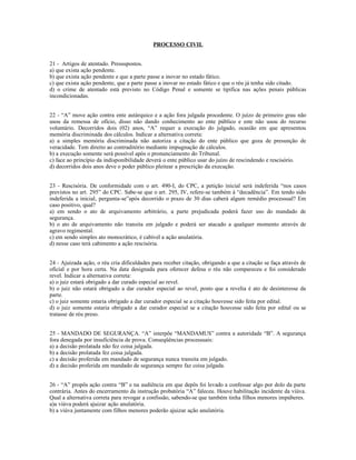 PROCESSO CIVIL
21 - Artigos de atentado. Pressupostos.
a) que exista ação pendente.
b) que exista ação pendente e que a parte passe a inovar no estado fático.
c) que exista ação pendente, que a parte passe a inovar no estado fático e que o réu já tenha sido citado.
d) o crime de atentado está previsto no Código Penal e somente se tipifica nas ações penais públicas
incondicionadas.
22 - “A” move ação contra ente autárquico e a ação fora julgada procedente. O juízo de primeiro grau não
usou da remessa de ofício, disso não dando conhecimento ao ente público e este não usou do recurso
voluntário. Decorridos dois (02) anos, “A” requer a execução do julgado, ocasião em que apresentou
memória discriminada dos cálculos. Indicar a alternativa correta:
a) a simples memória discriminada não autoriza a citação do ente público que goza de presunção de
veracidade. Tem direito ao contraditório mediante impugnação de cálculos.
b) a execução somente será possível após o pronunciamento do Tribunal.
c) face ao princípio da indisponibilidade deverá o ente público usar do juízo de rescindendo e rescisório.
d) decorridos dois anos deve o poder público pleitear a prescrição da execução.
23 - Rescisória. De conformidade com o art. 490-I, do CPC, a petição inicial será indeferida “nos casos
previstos no art. 295” do CPC. Sabe-se que o art. 295, IV, refere-se também à “decadência”. Em tendo sido
indeferida a inicial, pergunta-se”após decorrido o prazo de 30 dias caberá algum remédio processual? Em
caso positivo, qual?
a) em sendo o ato de arquivamento arbitrário, a parte prejudicada poderá fazer uso do mandado de
segurança.
b) o ato de arquivamento não transita em julgado e poderá ser atacado a qualquer momento através de
agravo regimental.
c) em sendo simples ato monocrático, é cabível a ação anulatória.
d) nesse caso terá cabimento a ação rescisória.
24 - Ajuizada ação, o réu cria dificuldades para receber citação, obrigando a que a citação se faça através de
oficial e por hora certa. Na data designada para oferecer defesa o réu não compareceu e foi considerado
revel. Indicar a alternativa correta:
a) o juiz estará obrigado a dar curado especial ao revel.
b) o juiz não estará obrigado a dar curador especial ao revel, posto que a revelia é ato de desinteresse da
parte.
c) o juiz somente estaria obrigado a dar curador especial se a citação houvesse sido feita por edital.
d) o juiz somente estaria obrigado a dar curador especial se a citação houvesse sido feita por edital ou se
tratasse de réu preso.
25 - MANDADO DE SEGURANÇA. “A” interpõe “MANDAMUS” contra a autoridade “B”. A segurança
fora denegada por insuficiência de prova. Conseqüências processuais:
a) a decisão prolatada não fez coisa julgada.
b) a decisão prolatada fez coisa julgada.
c) a decisão proferida em mandado de segurança nunca transita em julgado.
d) a decisão proferida em mandado de segurança sempre faz coisa julgada.
26 - “A” propôs ação contra “B” e na audiência em que depôs foi levado a confessar algo por dolo da parte
contrária. Antes do encerramento da instrução probatória “A” faleceu. Houve habilitação incidente da viúva.
Qual a alternativa correta para revogar a confissão, sabendo-se que também tinha filhos menores impúberes.
a)a viúva poderá ajuizar ação anulatória.
b) a viúva juntamente com filhos menores poderão ajuizar ação anulatória.
 