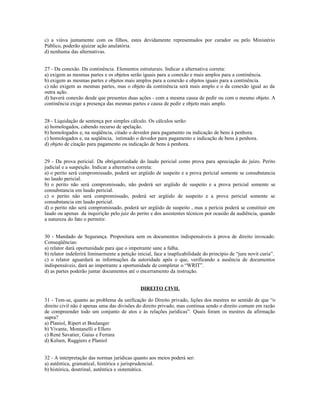 c) a viúva juntamente com os filhos, estes devidamente representados por curador ou pelo Ministério
Público, poderão ajuizar ação anulatória.
d) nenhuma das alternativas.
27 - Da conexão. Da continência. Elementos estruturais. Indicar a alternativa correta:
a) exigem as mesmas partes e os objetos serão iguais para a conexão e mais amplos para a continência.
b) exigem as mesmas partes e objetos mais amplos para a conexão e objetos iguais para a continência.
c) não exigem as mesmas partes, mas o objeto da continência será mais amplo e o da conexão igual ao da
outra ação.
d) haverá conexão desde que presentes duas ações - com a mesma causa de pedir ou com o mesmo objeto. A
continência exige a presença das mesmas partes e causa de pedir e objeto mais amplo.
28 - Liquidação de sentença por simples cálculo. Os cálculos serão:
a) homologados, cabendo recurso de apelação.
b) homologados e, na seqüência, citado o devedor para pagamento ou indicação de bens à penhora.
c) homologados e, na seqüência, intimado o devedor para pagamento e indicação de bens à penhora.
d) objeto de citação para pagamento ou indicação de bens à penhora.
29 - Da prova pericial. Da obrigatoriedade do laudo pericial como prova para apreciação do juízo. Perito
judicial e a suspeição. Indicar a alternativa correta:
a) o perito será compromissado, poderá ser argüido de suspeito e a prova pericial somente se consubstancia
no laudo pericial.
b) o perito não será compromissado, não poderá ser argüido de suspeito e a prova pericial somente se
consubstancia em laudo pericial.
c) o perito não será compromissado, poderá ser argüido de suspeito e a prova pericial somente se
consubstancia em laudo pericial.
d) o perito não será compromissado, poderá ser argüido de suspeito , mas a perícia poderá se constituir em
laudo ou apenas da inquirição pelo juiz do perito e dos assistentes técnicos por ocasião da audiência, quando
a natureza do fato o permitir.
30 - Mandado de Segurança. Propositura sem os documentos indispensáveis à prova de direito invocado.
Conseqüências:
a) relator dará oportunidade para que o impetrante sane a falha.
b) relator indeferirá liminarmente a petição inicial, face a inaplicabilidade do princípio de “jura novit curia”.
c) o relator aguardará as informações da autoridade após o que, verificando a ausência de documentos
indispensáveis, dará ao impetrante a oportunidade de completar o “WRIT”.
d) as partes poderão juntar documentos até o encerramento da instrução.
DIREITO CIVIL
31 - Tem-se, quanto ao problema da unificação do Direito privado, lições dos mestres no sentido de que “o
direito civil não é apenas uma das divisões do direito privado, mas continua sendo o direito comum em razão
de compreender todo um conjunto de atos e às relações jurídicas”. Quais foram os mestres da afirmação
supra?
a) Planiol, Ripert et Boulanger
b) Vivante, Montanelli e Ellero
c) René Savatier, Gaius e Ferrara
d) Kelsen, Ruggiero e Planiol
32 - A interpretação das normas jurídicas quanto aos meios poderá ser:
a) autêntica, gramatical, histórica e jurisprudencial.
b) histórica, doutrinal, autêntica e sistemática.
 