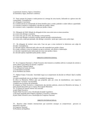 c) gramatical, histórica, lógica e sistemática.
d) sistemática, lógica, doutrinal e autêntica.
33 - Num contrato de compra e venda pactuou-se a entrega de coisa incerta, indicando-se o gênero mas não
a quantidade. Conseqüências:
a) a obrigação é inexistente.
b) o contrato deverá ser interpretado de forma benéfica para o credor, podendo o credor indicar a quantidade.
c) o contrato é anulável e responderá o devedor por perdas e danos.
d) o contrato é nulo e responderá o devedor por perdas e danos.
34 - Obrigação de DAR. Relação da obrigação de dar coisa certa com as coisas acessórias.
a) a coisa certa abrange a acessória.
b) a coisa certa, por ser certa, não abrange a coisa acessória.
c) a coisa certa abrange a acessória somente quando pacuado contratualmente.
d) a coisa certa, ainda que pactuada, não abrange a acessória - posto que o pacto seria contra legis.
35 - Da obrigação de restituir coisa certa. Caso em que a coisa restituível se deteriorou sem culpa do
devedor. Conseqüências.
a) o devedor apenas indenizará pelo valor mas não responderá por perdas e danos.
b) o credor receberá a coisa na condição em que se encontre, sem direito a indenização.
c) o devedor responderá pela indenização da coisa mais perdas e danos.
d) o devedor apenas responderá pelas perdas e danos.
DIREITO CONSTITUCIONAL
36 - Se o Congresso Nacional e o Poder Executivo não tomarem as medidas cabíveis à sustação de contrato a
quem caberá a providência de decidir a respeito?
a) ao Supremo Tribunal Federal.
b) ao Tribunal de Contas da União.
c) ao Presidente do Senado.
d) ao Presidente da Câmara.
37 - Habeas Corpus. Concessão. Autoridade nega-se ao cumprimento da decisão no tribunal. Qual a medida
cabível?
a) a parte prejudicada tem ao seu dispor o mandado de segurança.
b) ofício ao Ministério Público para que proponha ação por crime de desobediência, com respectivo
afastamento “in limine” da autoridade.
c) poderá usar do direito da reclamação.
d) compete ao Poder Executivo o cumprimento das decisões judiciais, através do Ministério da Justiça. A
parte prejudicada pedirá que se expeça ofício àquele Ministério.
38 - O sistema de controle interno será exercido:
a) pelo Poder Executivo.
b) pelo Poder Executivo com a fiscalização do poder Legislativo.
c) de forma integrada pelos Poderes Legislativo, Executivo e Judiciário.
d) pelo Poder Executivo com a fiscalização do Congresso Nacional.
DIREITO INTERNACIONAL
39 - Resolver sobre tratados internacionais que acarretem encargos ou compromissos gravosos ao
patrimônio nacional.
a) Congresso Nacional.
b) Presidente da República.
 