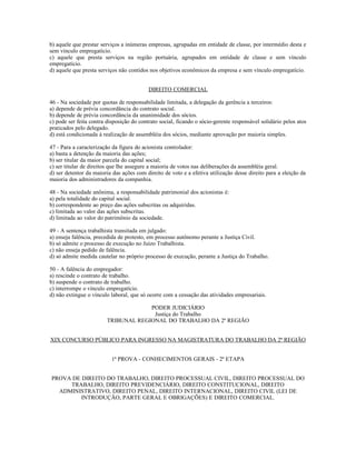 b) aquele que prestar serviços a inúmeras empresas, agrupadas em entidade de classe, por intermédio desta e
sem vínculo empregatício.
c) aquele que presta serviços na região portuária, agrupados em entidade de classe e sem vínculo
empregatício.
d) aquele que presta serviços não contidos nos objetivos econômicos da empresa e sem vínculo empregatício.
DIREITO COMERCIAL
46 - Na sociedade por quotas de responsabilidade limitada, a delegação da gerência a terceiros:
a) depende de prévia concordância do contrato social.
b) depende de prévia concordância da unanimidade dos sócios.
c) pode ser feita contra disposição do contrato social, ficando o sócio-gerente responsável solidário pelos atos
praticados pelo delegado.
d) está condicionada à realização de assembléia dos sócios, mediante aprovação por maioria simples.
47 - Para a caracterização da figura do acionista controlador:
a) basta a detenção da maioria das ações;
b) ser titular da maior parcela do capital social;
c) ser titular de direitos que lhe assegure a maioria de votos nas deliberações da assembléia geral.
d) ser detentor da maioria das ações com direito de voto e a efetiva utilização desse direito para a eleição da
maioria dos administradores da companhia.
48 - Na sociedade anônima, a responsabilidade patrimonial dos acionistas é:
a) pela totalidade do capital social.
b) correspondente ao preço das ações subscritas ou adquiridas.
c) limitada ao valor das ações subscritas.
d) limitada ao valor do patrimônio da sociedade.
49 - A sentença trabalhista transitada em julgado:
a) enseja falência, precedida de protesto, em processo autônomo perante a Justiça Civil.
b) só admite o processo de execução no Juízo Trabalhista.
c) não enseja pedido de falência.
d) só admite medida cautelar no próprio processo de execução, perante a Justiça do Trabalho.
50 - A falência do empregador:
a) rescinde o contrato de trabalho.
b) suspende o contrato de trabalho.
c) interrompe o vínculo empregatício.
d) não extingue o vínculo laboral, que só ocorre com a cessação das atividades empresariais.
PODER JUDICIÁRIO
Justiça do Trabalho
TRIBUNAL REGIONAL DO TRABALHO DA 2ª REGIÃO
XIX CONCURSO PÚBLICO PARA INGRESSO NA MAGISTRATURA DO TRABALHO DA 2ª REGIÃO
1ª PROVA - CONHECIMENTOS GERAIS - 2ª ETAPA
PROVA DE DIREITO DO TRABALHO, DIREITO PROCESSUAL CIVIL, DIREITO PROCESSUAL DO
TRABALHO, DIREITO PREVIDENCIÁRIO, DIREITO CONSTITUCIONAL, DIREITO
ADMINISTRATIVO, DIREITO PENAL, DIREITO INTERNACIONAL, DIREITO CIVIL (LEI DE
INTRODUÇÃO, PARTE GERAL E OBRIGAÇÕES) E DIREITO COMERCIAL.
 