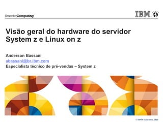 © IBM Corporation, 2014 
Visão geral do hardware do servidor 
System z e Linux on z 
Anderson Bassani 
abassani@br.ibm.com 
Especialista técnico de pré-vendas – System z 
 