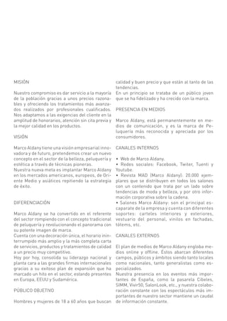 MISIÓN                                              calidad y buen precio y que están al tanto de las
                                                    tendencias.
Nuestro compromiso es dar servicio a la mayoría     En un principio se trataba de un público joven
de la población gracias a unos precios razona-      que se ha fidelizado y ha crecido con la marca.
bles y ofreciendo los tratamientos más avanza-
dos realizados por profesionales cualificados. PRESENCIA EN MEDIOS
Nos adaptamos a las exigencias del cliente en la
amplitud de honorarios, atención sin cita previa y Marco Aldany, está permanentemente en me-
la mejor calidad en los productos.                 dios de comunicación, y es la marca de Pe-
                                                   luquería más reconocida y apreciada por los
VISIÓN                                             consumidores.

Marco Aldany tiene una visión empresarial inno-     CANALES INTERNOS
vadora y de futuro, pretendemos crear un nuevo
concepto en el sector de la belleza, peluquería y • Web de Marco Aldany.
estética a través de técnicas pioneras.           • Redes sociales: Facebook, Twiter, Tuenti y
Nuestra nueva meta es implantar Marco Aldany      Youtube.
en los mercados americanos, europeos, de Ori-     • Revista MAD (Marco Aldany): 20.000 ejem-
ente Medio y asiáticos repitiendo la estrategia   plares que se distribuyen en todos los salones
de éxito.                                         con un contenido que trata por un lado sobre
                                                  tendencias de moda y belleza, y por otro infor-
                                                  mación corporativa sobre la cadena.
DIFERENCIACIÓN                                    • Salones Marco Aldany: son el principal es-
                                                  caparate de la empresa y cuenta con diferentes
Marco Aldany se ha convertido en el referente soportes: carteles interiores y exteriores,
del sector rompiendo con el concepto tradicional vestuario del personal, vinilos en fachadas,
de peluquería y revolucionando el panorama con tótems, etc.
su potente imagen de marca.
Cuenta con una decoración única, el horario inin- CANALES EXTERNOS
terrumpido más amplio y la más completa carta
de servicios, productos y tratamientos de calidad El plan de medios de Marco Aldany engloba me-
a un precio muy competitivo.                      dios online y offline. Éstos abarcan diferentes
Hoy por hoy, consolida su liderazgo nacional y campos, públicos y ámbitos siendo tanto locales
planta cara a las grandes firmas internacionales como nacionales, tanto generalistas como es-
gracias a su exitoso plan de expansión que ha pecializados.
marcado un hito en el sector, estando presentes Nuestra presencia en los eventos más impor-
en Europa, EEUU y Sudamérica.                     tantes de España, como la pasarela Cibeles,
                                                  SIMM, Vivir50, SalonLook, etc., y nuestra colabo-
PÚBLICO OBJETIVO                                  ración constante con los espectáculos más im-
                                                  portantes de nuestro sector mantiene un caudal
Hombres y mujeres de 18 a 60 años que buscan de información constante.
 