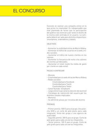 EL CONCURSO


              Consiste en realizar una campaña online en la
              que prime la creatividad. Es indispensable que
              esté planteada de forma que la participación
              del público sea esencial y por tanto el diseño de
              la misma esté centrada en el usuario. La cam-
              paña deberá ser apta para distintos dispositivos:
              smartphone, ordenadores y tablets.

              OBJETIVOS

              - Aumentar la visibilidad online de Marco Aldany.
              - Aumentar el tráfico de usuarios en la web y re-
              des sociales.
              - Aumentar el tráfico de nuevos clientes en los
              salones.
              - Aumentar la frecuencia de visita a los salones
              de clientes ya fidelizados.
              - Aumentar el ticket medio (la media de gasto
              por cliente en cada visita).

              PIEZAS A ENTREGAR

              - Minisite
              - Creatividad para la web oficial de Marco Aldany
              - Redes sociales:
                     Creatividad para Facebook
                     Creatividad para Tuenti
                     Creatividad para Twiter
              - Canal Youtube: storyboard
              - Juego online (cuyo canal es elección del alumno)
              - Estrategia de redirección del usuario por los
              distintos canales implicados.
              - Memoria
              - Se admitirán piezas por iniciativa del alumno

              PREMIOS

              - Primer premio: 500 € para el grupo. Una plan-
              cha GHD y un corte de pelo gratis para cada
              integrante. Visita del grupo a una agencia de
              publicidad.
              - Segundo premio: 300 € para el grupo. Corte de
              pelo gratis para cada uno de los integrantes.
              - Tercer premio: 100 € para el grupo. Corte de
              pelo gratis para cada uno de los integrantes.
 
